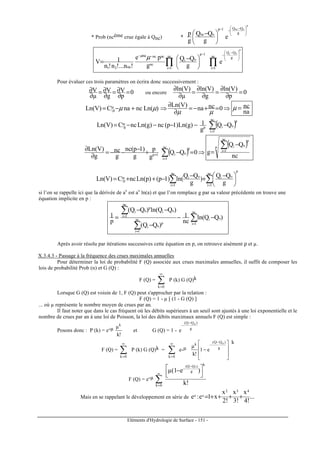Eléments d'Hydrologie de Surface - 151 -
* Prob (ncème crue égale à Qnc) *
p
onc
g
QQ1p
onc
e
g
QQ
g
p 




 −
−−





 −
p
oi
g
QQ
nc
1i
1p
oi
nc
1i
nc
ncncna
na21
e
g
QQ
g
pe
!n...!n!n
1V







 −
−
=
−
=
−−
∏∏ 




 −
=
µµ
Pour évaluer ces trois paramètres on écrira donc successivement :
0
p
V
g
V
µ
V =
∂
∂=
∂
∂=
∂
∂ ou encore 0
p
)Vln(
g
)Vln(
µ
)Vln(
=
∂
∂
=
∂
∂
=
∂
∂
⇒=+−=
∂
∂
⇒+−= 0ncna
)V(Ln
)(LnncnaC)V(Ln te
/
µµ
µµµ
na
nc=µ
( )∑=
−−−−−=
nc
1i
p
oip
te
g/ QQ
g
1)g(Ln)1p(nc)g(LnncC)V(Ln
( ) ⇒=−+
−
−−=
∂
∂
∑=
+ 0QQ
g
p
g
)1p(nc
g
nc
g
)V(Ln nc
1i
p
oi1p
( )p
nc
1i
p
oi
nc
QQ
g
∑=
−
=
∑ ∑= =





 −
+
−
−++=
nc
1i
p
nc
1i
oioite
p/
g
QQ
)
g
QQ
ln()1p()p(LnncC)V(Ln
si l’on se rappelle ici que la dérivée de ax
est ax
ln(a) et que l’on remplace g par sa valeur précédente on trouve une
équation implicite en p :
∑
∑
∑
=
=
=
−−
−
−−
=
nc
1i
oinc
1i
p
oi
nc
1i
oi
p
oi
)QQln(
nc
1
)QQ(
)QQln()QQ(
p
1
Après avoir résolu par itérations successives cette équation en p, on retrouve aisément ρ et µ.
X.3.4.3 - Passage à la fréquence des crues maximales annuelles
Pour déterminer la loi de probabilité F (Q) associée aux crues maximales annuelles, il suffit de composer les
lois de probabilité Prob (n) et G (Q) :
F (Q) = ∑
∞
=0k
P (k) G (Q)k
Lorsque G (Q) est voisin de 1, F (Q) peut s'approcher par la relation :
F (Q) = 1 - µ [ (1 - G (Q) ]
... où µ représente le nombre moyen de crues par an.
Il faut noter que dans le cas fréquent où les débits supérieurs à un seuil sont ajustés à une loi exponentielle et le
nombre de crues par an à une loi de Poisson, la loi des débits maximaux annuels F (Q) est simple :
Posons donc : P (k) = e-µ
!k
µk
et G (Q) = 1 - g
)QQ( o
e
−
−
F (Q) = ∑
∞
=0k
P (k) G (Q)k = ∑
∞
=0k
e-µ








−
−
−
g
)QQ(
k o
e1
!k
µ
k
F (Q) = e-µ
!k
)e1(µ
k
g
)QQ(
0k
o



 −
−
−
∞
=
∑
Mais en se rappelant le développement en série de ...
!4
x
!3
x
!2
x
x1e:e
432
xx ++++=
 