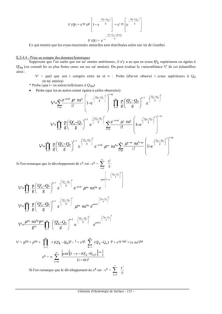 Eléments d'Hydrologie de Surface - 152 -
F (Q) = e-µ eµ








−
−
−
g
)QQ( o
e1 = e- µ







 −
−
g
)QQ( o
e
F (Q) =
g
)gLnµoQQ(
e
e
−−
−
−
Ce qui montre que les crues maximales annuelles sont distribuées selon une loi de Gumbel.
X.3.4.4 - Prise en compte des données historiques
Supposons que l'on sache que sur na' années antérieures, il n'y a eu que ns crues Q'k supérieures ou égales à
Q'ns (on connaît les ns plus fortes crues sur ces na' années). On peut évaluer la vraisemblance V' de cet échantillon
ainsi :
V' = quel que soit i compris entre ns et ∝ : Proba (d'avoir observé i crues supérieures à Qo
en na' années)
* Proba (que i - ns soient inférieures à Q'ns)
• Proba (que les ns autres soient égales à celles observées)
∑ ∏
∞
=







 −
−−
=
−





 −
−−





 −










−=
nsi
g
Q'Q1p
ok
ns
1k
nsi
g
QQ
ii'na
p
ok
p
o'ns
e
g
Q'Q
g
p
e1
!i
'nae
'V
µµ
∑∏
∞
=
−





 −
−−






 −
−−
= 









−




 −
=
nsi
nsi
g
QQ
ii'na
g
Q'Q1p
ok
ns
1k
p
o'ns
p
ok
e1
!i
'nae
e
g
Q'Q
g
p
'V
µµ
∑∏
∞
=
−





 −
−−−
−







 −
−−
= 









−




 −
=
nsi
nsi
g
QQ
nsinsi
nsns'na
g
Q'Q1p
ok
ns
1k
p
o'ns
p
ok
e1
!i
'na
'naee
g
Q'Q
g
p
'V
µ
µµ
Si l'on remarque que le développement de ex est : ex =
!i
xi
0i
∑
∞
=
















−
−







 −
−−
=







 −
−





 −
=∏
p
g
oQ'nsQ
p
ok
e1'na
nsns'na
g
Q'Q1p
ok
ns
1k
e'naee
g
Q'Q
g
p
'V
µ
µ
µ
p
g
oQ'nsQp
ok
e'nansns
g
Q'Q1p
ok
ns
1k
e'nae
g
Q'Q
g
p
'V







 −
−







 −
−−
=





 −
=∏
µ
µ
p
g
oQ'nsQp
ok
e'nag
Q'Q1p
ok
ns
1k
ns
nsnsns
ee
g
Q'Q
g
p'na
'V







 −
−







 −
−−
=





 −
= ∏
µµ
V' = ρns ∗ pns ∗ ∏=
ns
1k
∗ (Q'k - Qo)p - 1 ∗ e-ρ )Q'Q( ok
ns
1k
−∑=
p ∗ e-µ na' ∗ (u na')ns
ex = ∞
[ ][ ]
)!nsi(
Q'rQe1('µna ns
)ok
nsi
p
−
−−− −∞
=
∑
Si l'on remarque que le développement de ex est : ex =
!i
xi
0i
∑
∞
=
 