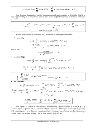 Eléments d'Hydrologie de Surface - 153 -
V' = na'ns µns rns pns )Q'Q( ok
nsi
−∑
∞
=
p-1 e-ρ )Q'Q( ok
8
nsi
−∑
∞
=
p - µna' e-ρ(Q'ns - Qo)p
Pour déterminer les paramètres µ, ρ et p, nous maximiserons la vraisemblance v de l'échantillon global de nc
crues supérieures à Qo en na années, toutes connues, et des ns crues les plus fortes connues sur na' années antérieures :
v = V x V'
v =
!n!...n!n
'na
na21
ns
∗ µns+nc ∗ ρns+nc ∗ pns+nc ∗ )QQ(
1k
p
ns
ojik −










=
p-1
∞ e-ρ )QQ( ojik
ncns
1k1j
−∑==
p-1
-
µ na' e-ρ(Q'ns - Qo)p ∗ e-µ na
Comme précédemment, on détermine µ, ρ et p en cumulant les dérivées partielles de Ln v :
• Par rapport à µ :
Ln (v) =
µ
Cte
+ (ns + nc) Ln µ - µ na' e-ρ(Q'ns - Qo)p
-µ na
dµ
))v(Ln(d
=
µ
)ncns( +
- na' e-ρ(Q'ns - Qo)p
- na = 0
d'où l'on tire :
µ = p
ons )Q'Q(
e'nana
)ncns(
−−
+
+
ρ
) (1)
• par rapport à ρρρρ :
Ln (v) =
ρ
Cte + (ns + nc) Ln ρ - ρ )
QQ(ncns
1k1j
o
−
==
∑
p
-µ na' e-ρ(Q'ns - Qo)p
r
)v(Ln
∂
∂
=
ρ
)ncns( +
- p
ncns
1k1j
)QoQ( −∑==
+µ na' (Q'ns - Qo)
p
e-ρ(Q'ns - Qo)p
= 0
ρ
1 =
)ncns(
)QQ(
ncns
1k1j
p
0
+
−∑==
- onsr
)Q'Q(p
ons
Q'Q(e'nana,
e)Q'Q'(na
p
ons
−−
−−
−
+
ρ
(2)
• par rapport à p :
Ln (v) =
p
Cte
+ (ns + nc) Ln p + (p - 1) ∑==
ncns
1k1j
Ln (Q - Qo)p
-ρ )
QQ(ncns
1k1j
o
−
==
∑
p
- µ na' e-ρ(Q'ns - Qo)p
p
)v(Ln
∂
∂
=
p
)ncns( +
- ∑==
ncns
1k1j
Ln (Q - Qo) -ρ )
QQ(ncns
1k1j
o
−
==
∑
p
Ln (Q - Qo) + ρ + µ na' e-ρ(Q'ns - Qo)p
∞ (Q'ns - Qo)p ∞
Ln (Q'ns - Qo)
p
)v(Ln
∂
∂
=
p
)ncns( +
- ∑==
ncns
1k1j
Ln (Q - Qo) - ρ
∑==
−
ncns
1k1j
p
o )QQ( Ln (Q - Qo)...
Pour résoudre ce système de trois équations à trois inconnues, il semble préférable de ne pas se servir de
l'équation 3, mais de se donner a priori une valeur de p. Les équations 1 et 2 permettent, connaissant p, de calculer le
ρ optimum (équation 2 résolue par itérations successives), ainsi que le µ optimum (équation 1 explicite). On calcule
alors la vraisemblance v et on réitère sur p pour minimiser v. En général, p est voisin de 1 et quelques itérations par
exemple entre 0,5 et 2 suffisent à fixer p à plus ou moins quelques pour-cents près.
 