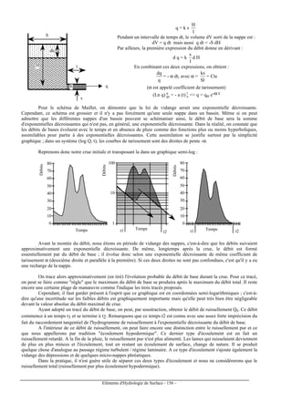 Eléments d'Hydrologie de Surface - 156 -
S
l
s
k
dh
H
q
q = k s
l
H
Pendant un intervalle de temps dt, le volume dV sorti de la nappe est :
dV = q dt mais aussi q dt = -S dH
Par ailleurs, la première expression du débit donne en dérivant :
d q = k
l
s
d H
En combinant ces deux expressions, on obtient :
q
dq
= - α dt, avec α =
Sl
ks
= Cte
(α est appelé coefficient de tarissement)
(Ln q) q
qo = - a (t) t
o = q = qo e-α t
Pour le schéma de Maillet, on démontre que la loi de vidange serait une exponentielle décroissante.
Cependant, ce schéma est grossier et il n'y a pas forcément qu'une seule nappe dans un bassin. Même si on peut
admettre que les différentes nappes d'un bassin peuvent se schématiser ainsi, le débit de base sera la somme
d'exponentielles décroissantes qui n'est pas, en général, une exponentielle décroissante. Dans la réalité, on constate que
les débits de bases évoluent avec le temps et en absence de pluie comme des fonctions plus ou moins hyperboliques,
assimilables pour partie à des exponentielles décroissantes. Cette assimilation se justifie surtout par la simplicité
graphique ; dans un système (log Q, t), les courbes de tarissement sont des droites de pente -α.
Reprenons donc notre crue initiale et transposant la dans un graphique semi-log :
Débits
Temps
1
10
100
Temps
0
10
20
30
40
50
60
70
80
Débits
Temps
0
10
20
30
40
50
60
70
80
Débits
t1 t2 t1 t2
Avant la montée du débit, nous étions en période de vidange des nappes, c'est-à-dire que les débits suivaient
approximativement une exponentielle décroissante. De même, longtemps après la crue, le débit est formé
essentiellement par du débit de base ; il évolue donc selon une exponentielle décroissante de même coefficient de
tarissement α (deuxième droite et parallèle à la première). Si ces deux droites ne sont pas confondues, c'est qu'il y a eu
une recharge de la nappe.
On trace alors approximativement (en tiré) l'évolution probable du débit de base durant la crue. Pour ce tracé,
on peut se faire comme règle que le maximum du débit de base se produira après le maximum du débit total. Il reste
encore une certaine plage de manœuvre comme l'indique les trois tracés proposés.
Cependant, il faut garder présent à l'esprit que ce graphique est en coordonnées semi-logarithmiques ; c'est-à-
dire qu'une incertitude sur les faibles débits est graphiquement importante mais qu'elle peut très bien être négligeable
devant la valeur absolue du débit maximal de crue.
Ayant adopté un tracé du débit de base, on peut, par soustraction, obtenir le débit de ruissellement Qr. Ce débit
commence à un temps t1 et se termine à t2. Remarquons que ce temps t2 est connu avec une assez forte imprécision du
fait du raccordement tangentiel de l'hydrogramme de ruissellement à l'exponentielle décroissante du débit de base.
A l'intérieur de ce débit de ruissellement, on peut faire encore une distinction entre le ruissellement pur et ce
que nous appellerons par tradition écoulement hypodermique. Ce dernier type d'écoulement est en fait un
ruissellement retardé. A la fin de la pluie, le ruissellement pur n'est plus alimenté. Les lames qui ruisselaient deviennent
de plus en plus minces et l'écoulement, tout en restant un écoulement de surface, change de nature. Il se produit
quelque chose d'analogue au passage régime turbulent / régime laminaire. A ce type d'écoulement s'ajoute également la
vidange des dépressions et de quelques micro-nappes phréatiques.
Dans la pratique, il n'est guère utile de séparer ces deux types d'écoulement et nous ne considérerons que le
ruissellement total (ruissellement pur plus écoulement hypodermique).
 
