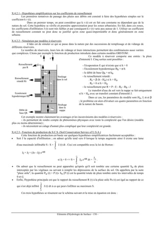 Eléments d'Hydrologie de Surface - 158 -
X.4.2.1 - Hypothèses simplificatrices sur les coefficients de ruissellement
Les premières tentatives de passage des pluies aux débits ont consisté à faire des hypothèses simples sur le
coefficient k r (t).
Dans un premier temps, on peut considérer que k r (t) est en fait une constante ne dépendant que de la
nature du sol. Cette hypothèse se vérifie en première approximation pour les zones urbanisées. En fait, dans ces zones,
les coefficients d'infiltration J (t) sont très faibles et par conséquent k r (t) varie peu autour de 1. Utiliser un coefficient
de ruissellement constant ne peut donc se justifier qu'en zone quasi-imperméable et donc généralement en zone
urbaine.
X.4.2.2 - Simulation par modèles à réservoirs
L'idée est de simuler ce qui se passe dans la nature par des successions de remplissage et de vidange de
différents réservoirs.
Le nombre de réservoirs, leurs lois de vidange et leurs interactions permettent des combinaisons aussi variées
que complexes. Citons par exemple la fonction de production introduite dans certains modèles ORSTOM :
Stockage
dans le sol
Stockage
dans la
nappe
Ruissellement
pur R
Ruissellement
retardé Rr
Ecoulement
hypodermique Rh
Débit de
base Qb
Hn
I
E
Ho
Ho
h
J
Ce modèle à réservoir comporte une entrée : la pluie
d'intensité I. Cinq sorties sont possibles :
- l'évaporation E qui n'existe que si h  0
- l'écoulement hypodermique Rh = α h
- le débit de base Qb = α hn
- le ruissellement retardé :
. Rr = β (h - Ho) si h  Ho
. Rr = 0 si h  Ho
- le ruissellement pur R = P - E - Rr - Rh - J
Le transfert d'eau du sol vers la nappe se fait uniquement
si h  Ho avec un transfert constant d'intensité J.
Dans ce cas, les paramètres du modèle sont Ho, J, α et β
; le problème est alors d'évaluer ces quatre paramètres en fonction
de la nature du bassin.
Cet exemple montre clairement les avantages et les inconvénients des modèles à réservoirs :
- ils permettent de rendre compte de phénomènes physiques avec toute la complexité que l'on désire (modèle
plus ou moins déterministe) ;
- ils nécessitent un calage d'autant plus compliqué que leur complexité est grande.
X.4.2.3 - Fonction de production du S.C.S. (Soil Conservation Service of U.S.A.)
Cette fonction de production est basée sur quelques hypothèses simplificatrices facilement acceptables :
• Soit J la capacité d'infiltration ; on admet qu'elle tend vers 0 lorsque le temps augmente ainsi il existe une lame
d'eau maximale infiltrable S : S = ∫
∞
0
J (t) dt . Ceci est compatible avec la loi de Horton :
Jt = Jl + (Jo - Jl) e-αt
si Jl = 0 = S = ∫
∞
0
Jo e-αt dt =
a
Jo
.
• On admet que le ruissellement ne peut apparaître qu'après qu'il soit tombée une certaine quantité So de pluie
interceptée par les végétaux ou servant à remplir les dépressions de la surface du sol. On appellera par la suite
pluie utile, la quantité Pu (t) = P (t)- So [P (t) est la quantité totale de pluie tombée entre les intervalles de temps
0 et t].
• Enfin, l'hypothèse principale est que le rapport du ruissellement R (t) à la pluie utile Pu (t) est égal au rapport de ce
qui s'est déjà infiltré ∫
t
0
J (t) dt à ce qui peut s'infiltrer au maximum S.
Ces trois hypothèses se résument sur le schéma suivant et la mise en équation est donc :
 