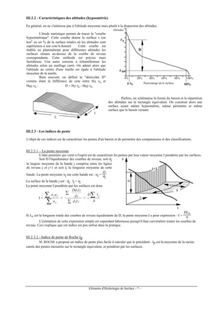Eléments d'Hydrologie de Surface - 7 -
III.2.2 - Caractéristiques des altitudes (hypsométrie)
En général, on ne s'intéresse pas à l'altitude moyenne mais plutôt à la dispersion des altitudes.
L'étude statistique permet de tracer la "courbe
hypsométrique". Cette courbe donne la surface s (en
km2 ou en % de la surface totale) où les altitudes sont
supérieures à une cote h donnée Cette courbe est
établie en planimétrant pour différentes altitudes les
surfaces situées au-dessus de la courbe de niveau
correspondante. Cette méthode est précise mais
fastidieuse. Une autre consiste à échantillonner les
altitudes selon un maillage carré. On admet alors que
l'altitude au centre d'une maille est égale à l'altitude
moyenne de la maille.
Bien souvent, on définit la "dénivelée D"
comme étant la différence de cote entre H5 % et
H95 % : D = H5 % - H95 %
100%80%60%40%20%0%
95%5 %
Z5
Z 95
Altitudes
D
Pourcentage de la surface
L
l
Parfois, on schématise la forme du bassin et la répartition
des altitudes sur le rectangle équivalent. On construit alors une
surface ayant même hypsométrie, même périmètre et même
surface que le bassin versant.
III.2.3 - Les indices de pente
L'objet de ces indices est de caractériser les pentes d'un bassin et de permettre des comparaisons et des classifications.
III.2.3.1 – La pente moyenne
L'idée première qui vient à l'esprit est de caractériser les pentes par leur valeur moyenne I pondérée par les surfaces.
Soit D l'équidistance des courbes de niveau, soit dj
la largeur moyenne de la bande j comprise entre les lignes
de niveau j et j+1 et soit li la longueur moyenne de cette
bande. La pente moyenne nj sur cette bande est : nj =
D
dj
La surface de la bande j est : dj . lj = aj
La pente moyenne I pondérée par les surfaces est donc
I =
j
jj
a
an
∑
∑ =
jj
j
jj
ld
d
lDd
∑
∑
=
A
lD j∑
D
x
h
y
j+1
j
dj
lj
Si Lc est la longueur totale des courbes de niveau équidistante de D, la pente moyenne I a pour expression : I =
DLc
A
L'estimation de cette expression simple est cependant laborieuse puisqu'il faut curvimétrer toutes les courbes de
niveau. Ceci explique que cet indice est peu utilisé dans la pratique.
III.2.3.2 - Indice de pente de Roche Ip
M. ROCHE a proposé un indice de pente plus facile à calculer que le précédent : Ip est la moyenne de la racine
carrée des pentes mesurées sur le rectangle équivalent, et pondérée par les surfaces.
 