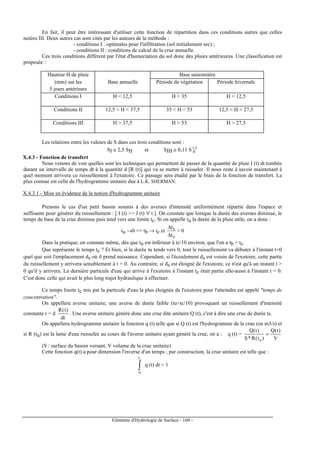 Eléments d'Hydrologie de Surface - 160 -
En fait, il peut être intéressant d'utiliser cette fonction de répartition dans ces conditions autres que celles
notées III. Deux autres cas sont cités par les auteurs de la méthode :
- conditions I : optimales pour l'infiltration (sol initialement sec) ;
- conditions II : conditions de calcul de la crue annuelle.
Ces trois conditions diffèrent par l'état d'humectation du sol donc des pluies antérieures. Une classification est
proposée :
Hauteur H de pluie Base saisonnière
(mm) sur les Base annuelle Période de végétation Période hivernale
5 jours antérieurs
Conditions I H  12,5 H  35 H  12,5
Conditions II 12,5  H  37,5 35  H  53 12,5  H  27,5
Conditions III H  37,5 H  53 H  27,5
Les relations entre les valeurs de S dans ces trois conditions sont :
SI ≅ 2,5 SII et SIII ≅ 0,11 S 2,1
II
X.4.3 - Fonction de transfert
Nous venons de voir quelles sont les techniques qui permettent de passer de la quantité de pluie I (t) dt tombée
durant un intervalle de temps dt à la quantité d [R (t)] qui va se mettre à ruisseler. Il nous reste à savoir maintenant à
quel moment arrivera ce ruissellement à l'exutoire. Ce passage sera étudié par le biais de la fonction de transfert. La
plus connue est celle de l'hydrogramme unitaire due à L.K. SHERMAN.
X.4.3.1 - Mise en évidence de la notion d'hydrogramme unitaire
Prenons le cas d'un petit bassin soumis à des averses d'intensité uniformément répartie dans l'espace et
suffisante pour générer du ruissellement : [ I (t)  J (t) ∀ t ]. On constate que lorsque la durée des averses diminue, le
temps de base de la crue diminue puis tend vers une limite tc. Si on appelle tu la durée de la pluie utile, on a donc :
tu →0 = tb → tc et
u
b
t
t
∆
∆
 0
Dans la pratique, on constate même, dès que tu est inférieur à tc/10 environ, que l'on a tb = tc.
Que représente le temps tc ? Et bien, si la durée tu tends vers 0, tout le ruissellement va débuter à l'instant t=0
quel que soit l'emplacement ds où il prend naissance. Cependant, si l'écoulement ds est voisin de l'exutoire, cette partie
du ruissellement y arrivera sensiblement à t = 0. Au contraire, si ds est éloigné de l'exutoire, ce n'est qu'à un instant t 
0 qu'il y arrivera. La dernière particule d'eau qui arrive à l'exutoire à l'instant tc était partie elle-aussi à l'instant t = 0.
C'est donc celle qui avait le plus long trajet hydraulique à effectuer.
Ce temps limite tc mis par la particule d'eau la plus éloignée de l'exutoire pour l'atteindre est appelé temps de
concentration.
On appellera averse unitaire, une averse de durée faible (tutc/10) provoquant un ruissellement d'intensité
constante r = d
dt
)t(R
. Une averse unitaire génère donc une crue dite unitaire Q (t), c'est à dire une crue de durée tc.
On appellera hydrogramme unitaire la fonction q (t) telle que si Q (t) est l'hydrogramme de la crue (en m3/s) et
si R (tu) est la lame d'eau ruisselée au cours de l'averse unitaire ayant généré la crue, on a : q (t) =
V
)t(Q
)t(R*S
)t(Q
u
=
(S : surface du bassin versant, V volume de la crue unitaire)
Cette fonction q(t) a pour dimension l'inverse d'un temps ; par construction, la crue unitaire est telle que :
∫
ct
0
q (t) dt = 1
 