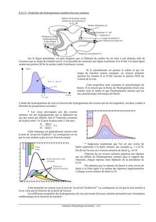 Eléments d'Hydrologie de Surface - 161 -
X.4.3.2 - Propriétés des hydrogrammes résultant d'averses unitaires
Surface élémentaire ds
Temps de transfert tf
pour l'élément de surface ds
Isochrone tf
Surface Stf du bassin versant
limitée par les isochrones tf
et tf + dtf
Isochrone t f + dtf
Temps de concentration Tc
Elément de surface
hydrauliquement
le plus éloigné
de l'exutoire
Sur la figure précédente, on peut imaginer que si l'élément de surface ds est situé à une distance telle de
l'exutoire que le temps de transfert soit tf, il est possible de construire des lignes isochrones tf et tf+dtf. Ces deux lignes
isolent une portion Stf de la surface totale S du bassin versant.
tf
tf + dtf
Débit
Tem ps
Vtf / V = Stf / S
Vtf
V
Si le ruissellement est partout le même et que les
temps de transfert restent constants, on conçoit aisément
qu'entre les instants tf et tf+dtf s'écoule la portion Stf/S du
volume de la crue.
Cette proportion reste constante et caractéristique du
bassin. Il en ressort que la forme de l'hydrogramme d'une crue
unitaire reste la même et que l'hydrogramme unitaire q(t) est
une caractéristique intrinsèque du bassin.
L'étude des hydrogrammes de crue en fonction des hyétogrammes des averses qui les ont engendrés, ont donc conduit à
formuler les propositions suivantes :
* Les crues provoquées par des averses
unitaires ont des hydrogrammes qui se déduisent les
uns des autres par affinité. Soit I1 l'intensité constante
de la pluie nette 1 et I2 pour la pluie nette 2. On aura :
2I
1I
=
)t(2Q
)t(1Q
. ∀ t
Cette remarque est généralement connue sous
le nom de propriété d'affinité. La conséquence en est
que la crue unitaire q q(t) est une fonction unique.
Q1
Q2I2
I1
Pluie
nette
H ydrogram m e total
résultant
Réponses
im pulsionnelles
* Supposons maintenant que l'on ait une averse de
durée supérieure à la durée unitaire, par exemple tu = n tc/10.
On divise l'averse en n averses unitaires de durée tu =tc/10
Chacune de ses averses unitaires générera une réponse
qui est affinée de l'hydrogramme unitaire dans le rapport des
intensités, chaque réponse étant déphasée de la précédente de
tc/10.
On admettra que la réponse du bassin à cette averse de
durée n tc/10est égale à la somme des réponses impulsionnelles
à chaque averse unitaire de durée tc/10.
Cette propriété est connue sous le nom de propriété d'additivité. La conséquence en est que la crue unitaire q
(t) ne varie pas en fonction de la durée de l'averse.
Les différentes propriétés des hydrogrammes de crue provenant d'averses unitaires permettent une formulation
mathématique de la fonction de transfert :
 