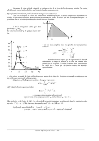 Eléments d'Hydrologie de Surface - 164 -
L'avantage de cette méthode est quelle ne préjuge en rien de la forme de l'hydrogramme unitaire. Par contre,
elle débouche sur un système linéaire que l'on doit résoudre numériquement.
Hydrogramme unitaire de la formulation mathématique choisie à l'avance
Dans ces techniques, on choisit des formulations mathématiques plus ou moins complexes et dépendant d'un
nombre de paramètres restreints. Ces différents paramètres sont ajustés au mieux par des techniques analogues à la
précédente. Parmi les hydrogrammes-types choisis souvent, signalons :
+ l'H.U. triangulaire défini par deux
paramètres : tc et tm
La valeur maximale 2/ tc de q (t) est atteinte à t =
tm.
0 tm tc
2/tc
q
t
α = 3
α = 4
α = 2
α = 5
0
0,2
0,4
0,6
0,8
1
1,2
1,4
1,6
0 1 2 3 4
q
Temps
D D D D
+ un peu plus complexe mais plus proche des hydrogrammes
naturels :
α
α






+






π






π
α
+α
α
= 2
D
t
1
D
t
D
2
1
sin2
)t(q
Cette fonction ne dépend que de 2 paramètres α et D. D
représentant le temps de montée de la crue est d'autant plus
pointue que α est grand. D'ailleurs, le terme α est généralement
de l'ordre de 4, valeur que l'on pourra admettre en première
approximation.
+ enfin, citons le modèle de Nash où l'hydrogramme sortant de n réservoirs identiques en cascade, se vidangeant par
des orifices poreux selon le schéma suivant.
L'équation de l'hydrogramme unitaire a alors pour expression :
1nk/t
)k/t(e
)n(k
1
)t(q −−
Γ
=
où Γ (n) est la fonction gamma d'ordre n :
Γ (n) = ∫
∞
0
e
-x
x
n - 1
dx
n est un paramètre de calage adimensionnel
k est un temps lié au temps de montée tm par la relation tm = (n - 1) k
[ En général, n est de l'ordre de 4 à 5 ; les valeurs de Γ (n) sont données dans les tables mais dans les cas simples, où n
est entier : Γ (n) = (n - 1) ! De plus, on a dans tous les cas, Γ (n) = (n - 1) Γ (n - 1) ].
Une formule approchée de Γ (n + 1) pour 0  n  1 est :
Γ (n + 1) ≅ 1 - 0,5731 n + 0,9416 n2 - 0,6797 n3 + 0,4068 n4 - 0,0956 n5
 