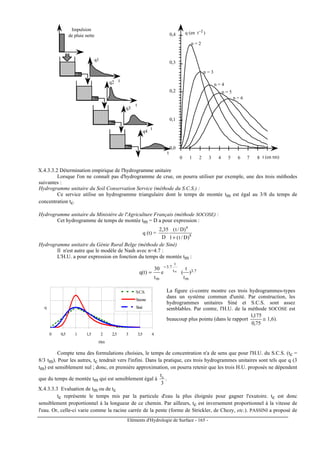Eléments d'Hydrologie de Surface - 165 -
t
t
t
t
q1
q2
q3
q4
t
Impulsion
de pluie nette
0,0
0,1
0,2
0,3
0,4
0 1 2 3 4 5 6 7 8
q (en t )-1
t (en tm)
n = 2
n = 3
n = 4
n = 5
n = 6
X.4.3.3.2 Détermination empirique de l'hydrogramme unitaire
Lorsque l'on ne connaît pas d'hydrogramme de crue, on pourra utiliser par exemple, une des trois méthodes
suivantes :
Hydrogramme unitaire du Soil Conservation Service (méthode du S.C.S.) :
Ce service utilise un hydrogramme triangulaire dont le temps de montée tm est égal au 3/8 du temps de
concentration tc.
Hydrogramme unitaire du Ministère de l'Agriculture Français (méthode SOCOSE) :
Cet hydrogramme de temps de montée tm = D a pour expression :
q (t) = 8
4
)D/t(1
)D/t(
D
35,2
+
Hydrogramme unitaire du Génie Rural Belge (méthode de Siné)
Il n'est autre que le modèle de Nash avec n=4.7 :
L'H.U. a pour expression en fonction du temps de montée tm :
7.3
m
t
t
7.3
m
)
t
t
(e
t
30
)t(q m
−
=
0 0,5 1 1,5 2 2,5 3 3,5 4
t/tm
q
S.C.S.
Socose
Siné
La figure ci-contre montre ces trois hydrogrammes-types
dans un système commun d'unité. Par construction, les
hydrogrammes unitaires Siné et S.C.S. sont assez
semblables. Par contre, l'H.U. de la méthode SOCOSE est
beaucoup plus pointu (dans le rapport
75,0
175,1
≅ 1,6).
Compte tenu des formulations choisies, le temps de concentration n'a de sens que pour l'H.U. du S.C.S. (tc =
8/3 tm). Pour les autres, tc tendrait vers l'infini. Dans la pratique, ces trois hydrogrammes unitaires sont tels que q (3
tm) est sensiblement nul ; donc, en première approximation, on pourra retenir que les trois H.U. proposés ne dépendent
que du temps de montée tm qui est sensiblement égal à
3
tc
.
X.4.3.3.3 Evaluation de tm ou de tc
tc représente le temps mis par la particule d'eau la plus éloignée pour gagner l'exutoire. tc est donc
sensiblement proportionnel à la longueur de ce chemin. Par ailleurs, tc est inversement proportionnel à la vitesse de
l'eau. Or, celle-ci varie comme la racine carrée de la pente (forme de Strickler, de Chezy, etc.). PASSINI a proposé de
 