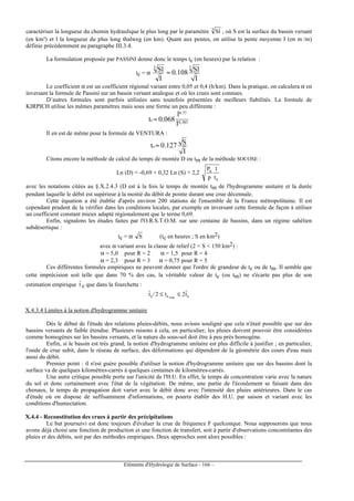 Eléments d'Hydrologie de Surface - 166 -
caractériser la longueur du chemin hydraulique le plus long par le paramètre 3
Sl , où S est la surface du bassin versant
(en km²) et l la longueur du plus long thalweg (en km). Quant aux pentes, on utilise la pente moyenne I (en m /m)
définie précédemment au paragraphe III.3.4.
La formulation proposée par PASSINI donne donc le temps tc (en heures) par la relation :
tc = α
I
Sl3
I
Sl108.0
3
≈
Le coefficient α est un coefficient régional variant entre 0,05 et 0,4 (h/km). Dans la pratique, on calculera α en
inversant la formule de Passini sur un bassin versant analogue et où les crues sont connues.
D’autres formules sont parfois utilisées sans toutefois présentées de meilleurs fiabilités. La formule de
KIRPICH utilise les mêmes paramètres mais sous une forme un peu différente :
385.0
77.0
c
I
l
068.0t ≈
Il en est de même pour la formule de VENTURA :
I
S127.0tc ≈
Citons encore la méthode de calcul du temps de montée D ou tm de la méthode SOCOSE :
Ln (D) = -0,69 + 0,32 Ln (S) + 2,2
a
a
t
1
p
P
avec les notations citées au §.X.2.4.3 (D est à la fois le temps de montée tm de l'hydrogramme unitaire et la durée
pendant laquelle le débit est supérieur à la moitié du débit de pointe durant une crue décennale.
Cette équation a été établie d'après environ 200 stations de l'ensemble de la France métropolitaine. Il est
cependant prudent de la vérifier dans les conditions locales, par exemple en inversant cette formule de façon à utiliser
un coefficient constant mieux adapté régionalement que le terme 0,69.
Enfin, signalons les études faites par l'O.R.S.T.O.M. sur une centaine de bassins, dans un régime sahélien
subdésertique :
tc = α S (tc en heures ; S en km2)
avec α variant avec la classe de relief (2  S  150 km2) :
α = 5,0 pour R = 2 α = 1,5 pour R = 4
α = 2,3 pour R = 3 α = 0,75 pour R = 5
Ces différentes formules empiriques ne peuvent donner que l'ordre de grandeur de tc ou de tm. Il semble que
cette imprécision soit telle que dans 70 % des cas, la véritable valeur de tc (ou tm) ne s'écarte pas plus de son
estimation empirique tˆ c que dans la fourchette :
ccc tˆ2t2/tˆ
vrai
≤≤
X.4.3.4 Limites à la notion d'hydrogramme unitaire
Dès le début de l'étude des relations pluies-débits, nous avions souligné que cela n'était possible que sur des
bassins versants de faible étendue. Plusieurs raisons à cela, en particulier, les pluies doivent pouvoir être considérées
comme homogènes sur les bassins versants, et la nature du sous-sol doit être à peu près homogène.
Enfin, si le bassin est très grand, la notion d'hydrogramme unitaire est plus difficile à justifier ; en particulier,
l'onde de crue subit, dans le réseau de surface, des déformations qui dépendent de la géométrie des cours d'eau mais
aussi du débit.
Premier point : il n'est guère possible d'utiliser la notion d'hydrogramme unitaire que sur des bassins dont la
surface va de quelques kilomètres-carrés à quelques centaines de kilomètres-carrés.
Une autre critique possible porte sur l'unicité de l'H.U. En effet, le temps de concentration varie avec la nature
du sol et donc certainement avec l'état de la végétation. De même, une partie de l'écoulement se faisant dans des
chenaux, le temps de propagation doit varier avec le débit donc avec l'intensité des pluies antérieures. Dans le cas
d'étude où on dispose de suffisamment d'informations, on pourra établir des H.U. par saison et variant avec les
conditions d'humectation.
X.4.4 - Reconstitution des crues à partir des précipitations
Le but poursuivi est donc toujours d'évaluer la crue de fréquence F quelconque. Nous supposerons que nous
avons déjà choisi une fonction de production et une fonction de transfert, soit à partir d'observations concomitantes des
pluies et des débits, soit par des méthodes empiriques. Deux approches sont alors possibles :
 