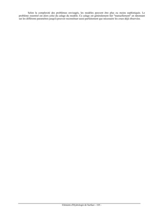 Eléments d'Hydrologie de Surface - 169 -
Selon la complexité des problèmes envisagés, les modèles peuvent être plus ou moins sophistiqués. Le
problème essentiel est alors celui du calage du modèle. Ce calage est généralement fait manuellement en tâtonnant
sur les différents paramètres jusqu'à pouvoir reconstituer aussi parfaitement que nécessaire les crues déjà observées.
 