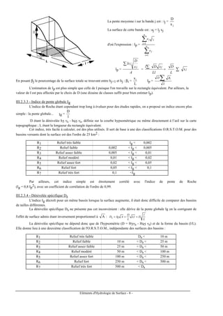 Eléments d'Hydrologie de Surface - 8 -
D
xj
L
l
La pente moyenne i sur la bande j est : ij =
jx
D
La surface de cette bande est : aj = lj xj
d'où l'expression : Ip =
∑
∑
=
=
n
i
j
n
i
jij
a
a
1
1
Ip =
A
x
D
lx
j
j∑
=
Ll
xDl j∑ =
L
D
jx∑
En posant βj le pourcentage de la surface totale se trouvant entre hj+1 et hj : βi =
L
xi
Ip =
L
D iβ
∑
L'estimation de Ip est plus simple que celle de I puisque l'on travaille sur le rectangle équivalent. Par ailleurs, la
valeur de I est peu affectée par le choix de D (une dizaine de classes suffit pour bien estimer Ip).
III.2.3.3 - Indice de pente globale Ig
L'indice de Roche étant cependant trop long à évaluer pour des études rapides, on a proposé un indice encore plus
simple : la pente globale... Ig =
l
D
D étant la dénivelée h5 % - h95 %, définie sur la courbe hypsométrique ou même directement à l’œil sur la carte
topographique ; L étant la longueur du rectangle équivalent.
Cet indice, très facile à calculer, est des plus utilisés. Il sert de base à une des classifications O.R.S.T.O.M. pour des
bassins versants dont la surface est des l'ordre de 25 km2 :
R1 Relief très faible Ig < 0,002
R2 Relief faible 0,002 < Ig < 0,005
R3 Relief assez faible 0,005 < Ig < 0,01
R4 Relief modéré 0,01 < Ig < 0,02
R5 Relief assez fort 0,02 < Ig < 0,05
R6 Relief fort 0,05 < Ig < 0,1
R7 Relief très fort 0,1 <Ig
Par ailleurs, cet indice simple est étroitement corrélé avec l'indice de pente de Roche
(Ig = 0,8 Ip
2), avec un coefficient de corrélation de l'ordre de 0,99.
III.2.3.4 - Dénivelée spécifique Ds
L'indice Ig décroît pour un même bassin lorsque la surface augmente, il était donc difficile de comparer des bassins
de tailles différentes.
La dénivelée spécifique Ds ne présente pas cet inconvénient : elle dérive de la pente globale Ig en la corrigeant de
l'effet de surface admis étant inversement proportionnel à A :
L
l
DLl
L
D
AIgDs ===
La dénivelée spécifique ne dépend donc que de l'hypsométrie (D = H5% - H95 %) et de la forme du bassin (l/L).
Elle donne lieu à une deuxième classification de l'O.R.S.T.O.M., indépendante des surfaces des bassins :
R1 Relief très faible Ds < 10 m
R2 Relief faible 10 m < Ds < 25 m
R3 Relief assez faible 25 m < Ds < 50 m
R4 Relief modéré 50 m < Ds < 100 m
R5 Relief assez fort 100 m < Ds < 250 m
R6 Relief fort 250 m < Ds < 500 m
R7 Relief très fort 500 m < Ds
 