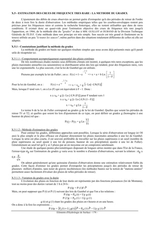 Eléments d'Hydrologie de Surface - 170 -
X.5 - ESTIMATION DES CRUES DE FREQUENCE TRES RARE : LA METHODE DU GRADEX
L'ajustement des débits de crues observées ne permet guère d'extrapoler qu'à des périodes de retour de l'ordre
de deux à trois fois la durée d'observation. Les méthodes empiriques telles que les courbes-enveloppes restent peu
précises pour les fréquences rares et comme la recherche historique, elles ne restent utilisables que dans de rares
conditions. Il existait donc un quasi-vide pour l'estimation objective des crues de fréquence très rare jusqu'à
l'apparition, en 1966, de la méthode dite du gradex et due à MM. GUILLOT et DUBAND de la Division Technique
Générale de l'E.D.F. Cette méthode dans son principe est très simple. Son succès est très grand et finalement on la
trouve utilisée un peu à toutes les sauces, même parfois dans des situations totalement différentes de celles où elle est
adaptée.
X.5.1 - Constatations justifiant la méthode du gradex
La méthode du gradex est basée sur quelques résultats simples que nous avons déjà présentés mais qu'il paraît
utile de récapituler ici.
X.5.1.1 - Comportement asymptotiquement exponentiel des pluies extrêmes
De très nombreuses études menées sous différents climats ont montré, à quelques très rares exceptions, que les
pluies maximales annuelles (ou saisonnières) se distribuaient selon des lois qui tendent, pour des fréquences rares, vers
une loi exponentielle. Le plus souvent, c'est la loi de Gumbel qui est utilisée.
Prenons par exemple la loi de Fuller ; on a :
b
ax
e1)x(F
−
−
−= = x = a + b Ln 





− F1
1
Pour la loi de Gumbel, on a :
g
oxx
e
e)x(F
−
−
−
= = x = xo + g [ ])]F(LN[Ln −−
Mais, lorsque F tend vers 1, on a Ln (F) qui est équivalent à F - 1. Donc :
x ≅ xo + g [(- Ln [-LN (F)]] pour F tendant vers 1
x ≅ xo + g [(- Ln [-LN (1 - F)]]
x = xo + g Ln
F1
1
−
Le terme b de la loi de Fuller correspond au gradex g de la loi de Gumbel. Quelles que soient les périodes de
retour T1 et T2, et quelles que soient les lois d'ajustement de ce type, on peut définir un gradex g (homogène à une
hauteur de pluie) tel que :
PT2 - PT1 = g Ln
1T
2T
X.5.1.2 - Méthode d'estimation des gradex
Pour estimer les gradex, différentes approches sont possibles. Lorsque la série d'observation est longue (n30
ans) le plus simple et le plus efficace est d'ajuster directement les pluies maximales annuelles à une loi de Gumbel.
Lorsque la série est plus courte, il est souvent préférable de travailler sur les pluies supérieures à un seuil (nombre de
pluie supérieures au seuil ajusté à une loi de poisson, hauteur de ces précipitation ajustée à une loi de Fuller).
Généralement un seuil tel qu'il y ai 3 pluies par an en moyenne est un compromis satisfaisant.
Une étude de quelques postes pluviométriques disposant de longues séries montre que dans l'Est de la France,
l'erreur-type σg sur l'estimation du gradex g varie avec le nombre n d'années d'observations, suivant la relation : σg ≅
0,8
n
g
On admet généralement qu'une quinzaine d'années d'observation donne une estimation relativement fiable du
gradex. Cette façon d'estimer les gradex permet d'extrapoler les précipitations jusqu'à des périodes de retour de
plusieurs milliers d'années, sans noter de graves incohérences (les méthodes basées sur la notion de stations années
permettent assez facilement d'évaluer des pluies de telles périodes de retour).
X.5.1.3 - Variation du gradex avec la durée
L'évolution des pluies en fonction de leur durée est représentée par des fonctions puissances (loi de Montana),
tout au moins pour des durées variant de 1 h à 24 h :
P (t)F = P (1)F tb
Mais, on peut supposer que P (t) et P (1) suivent des lois de Gumbel et que l'on a les relations :
P (t)F = Po (t) + UF g (t)
P (1)F = Po (1) + UF g (1)
g (t) et g (1) étant les gradex des pluies en t heures et en une heure.
On a donc à la fois les expressions ...
P (t)F = [ ])t(gU)1(P Fo + tb = Po (1) tb + UF g (1) tb
 