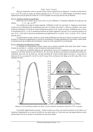 Eléments d'Hydrologie de Surface - 171 -
... et
P (t)F = Po (t) + UF g (t)
Dans ces expressions, seuls les seconds termes varient en fonction de la fréquence ; il est donc normal d'avoir
g (t) = g (1) tb ou tout au moins une relation empirique g (t) ≅ tb' avec b' ≅ b. Effectivement, de nombreux auteurs
signalent que pour des durées de l'ordre de 1 à 24 h, les gradex suivent à peu près des lois de Montana.
X.I.5.4 - Tendances limites du ruissellement
Quelle que soit la nature du sol, nous avons vu que l'infiltration J instantanée dépendait du temps par une
relation : J = J1 = (J0 - J1) e-β t
Ceci signifie que lorsque le temps augmente, l'infiltration J tend vers une limite J1. Supposons qu'un bassin
versant ait reçu suffisamment de précipitations pour que J ait atteint cette limite J1. Dans ces conditions, une averse
d'intensité instantanée I (t) durant un instant dt donnera une pluie I (t) dt ; durant cet instant, l'infiltration sera J1 (dt) et
le ruissellement [(I (t) - J1 (t)]. Si maintenant l'intensité de la pluie augmente et devient I' (t), le surcroît de pluies en dt
sera : [I' (t) - I (t)], mais le surcroît de ruissellement sera également [I (t) - J1 (t)] dt - [I (t) - J1 (t)] dt = [I' (t) - I (t)] dt,
quel que soit J1.
Lorsqu'un bassin versant a atteint sa vitesse limite d'infiltration (on dira que le bassin est saturé), tout surcroît
de pluies se transforme intégralement en surcroît de ruissellement. On admet généralement qu'un bassin versant atteint
la saturation pour des conditions pluviométriques voisines de celles engendrant la crue décennale.
X.1.5.5 - Répartition des débits dans le temps
La méthode de l'hydrogramme unitaire montre que la portion ruisselant d'une pluie d'une durée t heures
s'écoule sur une durée t + tc heures, tc étant le temps de concentration du bassin.
Les auteurs de la méthode indiquent que généralement l'averse aux conséquences les plus graves pour une
fréquence et un bassin donnés est celle de durée tc. Or, une averse de durée tc provoque un ruissellement de durée 2tc.
Cependant, dans cette crue de durée 2tc, une part essentielle du volume s'écoule durant une durée tc. (Cette part est
d'environ 83 % si on prend l'H.. du S.C.S., de 85 % pour l'H.U. de Siné du G.R. Belge et de 88 % pour l'H.U. de la
méthode SOCOSE).
0
10
20
30
40
50
60
0
10
20
30
40
50
60
Siné
85%
0
10
20
30
40
50
60
SOCOSE
88%
triangle
84%
0
10
20
30
40
50
60
tc
tc
tc
Réponse à un ruissellement uniforme de durée 2tc par produit de convolution suivant les 3 H.U. envisagés
Ceci justifie l'approximation suivante : lorsque le bassin est saturé, tout surcroît de pluies sur une durée tc se
transforme intégralement en un surcroît de débit sur une même durée tc. Il faut noter que cette approximation ne peut
qu'aller dans le sens de la sécurité en surestimant les surcroîts de débits.
 