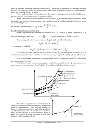 Eléments d'Hydrologie de Surface - 173 -
r dont on étudiera la distribution statistique (en particulier r
---
). Notons tout de suite que si les r sont particulièrement
dispersés, cela est souvent l'indice que l'estimation de tc est trop forte. Si les pluies justifient un travail saisonnier, il
faudra bien sûr étudier les crues par saison.
Notons que l'on peut aussi bien travailler sur les Qtc
origines variables qu'origines fixes. En effet, l'écart est à
peu près compensé au niveau des valeurs du coefficient de pointe r.
Dans le cas où on n'a pas d'observations des crues, on estimera Qtc
(10 ans), soit par analogie avec des bassins
comparables, soit par des méthodes empiriques (par exemple, on pourrait prendre la méthode SOCOSE qui permet
d'évaluer D et Qi (10 ans).
On fera alors l'approximation tc ≅ D, Qtc
(10 ans) ≅
Qi (10 ans)
2 et r
---
≅ 2).
X.5.2.4 - Extrapolation aux fréquences rares
Dans le cas général où on a obtenu une crue décennale sur tc, Qtc
(10 ans) et un gradex g des pluies sur tc, on
calcule le gradex gq des débits sur tc : gq =
ct6,3
Sg
(S en km2, g en mm, tc en heures, gq en m3/s)
Puis, on extrapole les débits moyens sur tc pour des périodes de retour T, par la relation...
Qtc
(T) = Qtc
(10) + gQ Ln
10
T
... ou par, ce qui est préférable :
Qttc
(T) = Qtc
(10 + gQ (-Ln - Ln F - 2,25) avec F =
T1
1
−
Ces formules reviennent à admettre que si on reporte les crues Qtc
dans un graphique de Gumbel, la loi de
distribution, au-delà de F = 0,9, est confondue avec une droite passant par le point F = 0,9, Qtc
(10 ans) et de pente gq.
Ayant extrapolé les Qtc
, on passe au Qi en multipliant par le coefficient de pointe moyen r
---
et éventuellement
par le terme correctif λ (λ ≅ 1).
Si l'étude a été menée par saison, on extrapolera jusqu'aux lois de distribution des Qi saisonnières, puis on
composera ces lois saisonnières pour obtenir la loi des Qi annuels, comme l'indique la figure suivante.
0,9
Fréquencces
selon Gumbel
Qtc observés d'été
Qtc observés d'hiver
Gradex d'hiver sur tc
Gradex d'été sur tc
Qi extrapolé d'été
Qi extrapolé d'hiver
Qi Max annuels exrapolés Qtc extrapolé d'été
Qtc extrapolé d'hiver
Dans certains cas particuliers où les observations de
débits de crue sont particulièrement abondantes, il est possible
de déceler graphiquement, à partir de quelle fréquence le
bassin est suffisamment saturé pour que la loi de distribution
des débits tende vers une loi de Gumbel dont le gradex est
estimé à partir des pluies. C'est ce qu'illustre la figure ci-
contre où il semble préférable d'extrapoler à partir d'une
fréquence 0,8 plutôt qu'à partir de 0,9. 0,9
Fréquencces
selon Gumbel
Gradex sur tc
0,8
 
