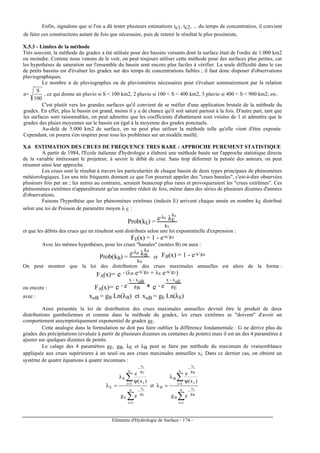 Eléments d'Hydrologie de Surface - 174 -
Enfin, signalons que si l'on a dû tester plusieurs estimations tc1, tc2, ... du temps de concentration, il convient
de faire ces constructions autant de fois que nécessaire, puis de retenir le résultat le plus pessimiste.
X.5.3 - Limites de la méthode
Très souvent, la méthode du gradex a été utilisée pour des bassins versants dont la surface était de l'ordre de 1.000 km2
ou moindre. Comme nous venons de le voir, on peut toujours utiliser cette méthode pour des surfaces plus petites, car
les hypothèses de saturation sur l'ensemble du bassin sont encore plus faciles à vérifier. La seule difficulté dans le cas
de petits bassins est d'évaluer les gradex sur des temps de concentrations faibles ; il faut donc disposer d'observations
pluviographiques.
Le nombre n de pluviographes ou de pluviomètres nécessaires peut s'évaluer sommairement par la relation
n=
100
S
, ce qui donne un pluvio si S  100 km2, 2 pluvio si 100  S  400 km2, 3 pluvio si 400  S  900 km2, etc.
C'est plutôt vers les grandes surfaces qu'il convient de se méfier d'une application brutale de la méthode du
gradex. En effet, plus le bassin est grand, moins il y a de chance qu'il soit saturé partout à la fois. D'autre part, tant que
les surfaces sont raisonnables, on peut admettre que les coefficients d'abattement sont voisins de 1 et admettre que le
gradex des pluies moyennes sur le bassin est égal à la moyenne des gradex ponctuels.
Au-delà de 5.000 km2 de surface, on ne peut plus utiliser la méthode telle qu'elle vient d'être exposée.
Cependant, on pourra s'en inspirer pour tous les problèmes sur un modèle maillé.
X.6 ESTIMATION DES CRUES DE FREQUENCE TRES RARE : APPROCHE PUREMENT STATISTIQUE
A partir de 1984, l'Ecole italienne d'hydrologie a élaboré une méthode basée sur l'approche statistique directe
de la variable intéressant le projeteur, à savoir le débit de crue. Sans trop déformer la pensée des auteurs, on peut
résumer ainsi leur approche.
Les crues sont le résultat à travers les particularités de chaque bassin de deux types principaux de phénomènes
météorologiques. Les uns très fréquents donnent ce que l'on pourrait appeler des crues banales, c'est-à-dire observées
plusieurs fois par an ; les autres au contraire, seraient beaucoup plus rares et provoqueraient les crues extrêmes. Ces
phénomènes extrêmes n'apparaîtraient qu'un nombre réduit de fois, même dans des séries de plusieurs dizaines d'années
d'observations.
Faisons l'hypothèse que les phénomènes extrêmes (indicés E) arrivent chaque année en nombre kE distribué
selon une loi de Poisson de paramètre moyen λ E :
Prob(kE) = e-λE λE
kE
kE
et que les débits des crues qui en résultent sont distribués selon une loi exponentielle d'expression :
FE(x) = 1 - e-x/gH
Avec les mêmes hypothèses, pour les crues banales (notées B) on aura :
Prob(kB) = e-λB λB
kB
kB
et FB(x) = 1 - e-x/gB
On peut montrer que la loi des distribution des crues maximales annuelles est alors de la forme :
FA(x)= e - (λB e-x/gB + λE e-x/gE)
ou encore : FA(x)= e - e
-
x - xoB
gB * e - e
-
x - xoE
gE
avec : xoB = gB Ln(λB) et xoB = gE Ln(λE)
Ainsi présentée la loi de distribution des crues maximales annuelles devrait être le produit de deux
distributions gumbeliennes et comme dans la méthode du gradex, les crues extrêmes se doivent d'avoir un
comportement assymptotiquement exponentiel de gradex gE.
Cette analogie dans la formulation ne doit pas faire oublier la différence fondamentale : G ne dérive plus du
gradex des précipitations (évaluée à partir de plusieurs dizaines ou centaines de points) mais il est un des 4 paramètres à
ajuster sur quelques dizaines de points.
Le calage des 4 paramètres gE, gB, λE et λB peut se faire par méthode du maximum de vraisemblance
appliquée aux crues supérieures à un seuil ou aux crues maximales annuelles xi. Dans ce dernier cas, on obtient un
système de quatre équations à quatre inconnues :
∑
∑
∑
∑
=
−
=
−
=
−
=
−
ψ
λ
=λ
ψ
λ
=λ
n
1i
g
x
B
n
1i i
g
x
B
B
n
1i
g
x
E
n
1i i
g
x
E
E
B
i
B
i
E
i
E
i
eg
)x(
e
et
eg
)x(
e
 