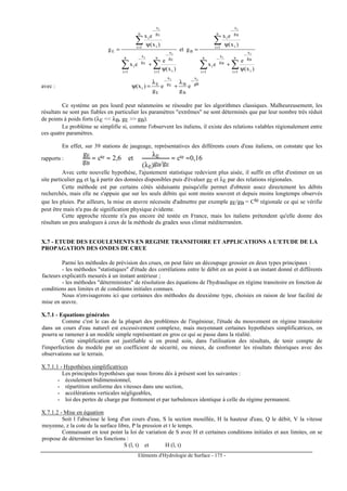 Eléments d'Hydrologie de Surface - 175 -
∑ ∑
∑
∑ ∑
∑
= =
−
−
=
−
= =
−
−
=
−
ψ
+
ψ
=
ψ
+
ψ
=
n
1i
n
1i i
g
x
g
x
i
n
1i i
g
x
i
B
n
1i
n
1i i
g
x
g
x
i
n
1i i
g
x
i
E
)x(
e
ex
)x(
ex
get
)x(
e
ex
)x(
ex
g
B
i
B
i
B
i
E
i
E
i
E
i
avec : gB
x
B
Bg
x
E
E
i
i
E
i
e
g
e
g
)x(
−− λ
+
λ
=ψ
Ce système un peu lourd peut néanmoins se résoudre par les algorithmes classiques. Malheureusement, les
résultats ne sont pas fiables en particulier les paramètres extrêmes ne sont déterminés que par leur nombre très réduit
de points à poids forts (λE  λB, gE  gB).
Le problème se simplifie si, comme l'observent les italiens, il existe des relations valables régionalement entre
ces quatre paramètres.
En effet, sur 39 stations de jaugeage, représentatives des différents cours d'eau italiens, on constate que les
rapports :
gE
gB
≈ cte ≈ 2,6 et
λE
(λE)gB/gE
≈ cte ≈0,16
Avec cette nouvelle hypothèse, l'ajustement statistique redevient plus aisée, il suffit en effet d'estimer en un
site particulier gB et lB à partir des données disponibles puis d'évaluer gE et λE par des relations régionales.
Cette méthode est par certains côtés séduisante puisqu'elle permet d'obtenir assez directement les débits
recherchés, mais elle ne s'appuie que sur les seuls débits qui sont moins souvent et depuis moins longtemps observés
que les pluies. Par ailleurs, la mise en œuvre nécessite d'admettre par exemple gE/gB = Cte régionale ce qui se vérifie
peut être mais n'a pas de signification physique évidente.
Cette approche récente n'a pas encore été testée en France, mais les italiens prétendent qu'elle donne des
résultats un peu analogues à ceux de la méthode du gradex sous climat méditerranéen.
X.7 - ETUDE DES ECOULEMENTS EN REGIME TRANSITOIRE ET APPLICATIONS A L'ETUDE DE LA
PROPAGATION DES ONDES DE CRUE
Parmi les méthodes de prévision des crues, on peut faire un découpage grossier en deux types principaux :
- les méthodes statistiques d'étude des corrélations entre le débit en un point à un instant donné et différents
facteurs explicatifs mesurés à un instant antérieur ;
- les méthodes déterministes de résolution des équations de l'hydraulique en régime transitoire en fonction de
conditions aux limites et de conditions initiales connues.
Nous n'envisagerons ici que certaines des méthodes du deuxième type, choisies en raison de leur facilité de
mise en œuvre.
X.7.1 - Equations générales
Comme c'est le cas de la plupart des problèmes de l'ingénieur, l'étude du mouvement en régime transitoire
dans un cours d'eau naturel est excessivement complexe, mais moyennant certaines hypothèses simplificatrices, on
pourra se ramener à un modèle simple représentant en gros ce qui se passe dans la réalité.
Cette simplification est justifiable si on prend soin, dans l'utilisation des résultats, de tenir compte de
l'imperfection du modèle par un coefficient de sécurité, ou mieux, de confronter les résultats théoriques avec des
observations sur le terrain.
X.7.1.1 - Hypothèses simplificatrices
Les principales hypothèses que nous ferons dès à présent sont les suivantes :
- écoulement bidimensionnel,
- répartition uniforme des vitesses dans une section,
- accélérations verticales négligeables,
- loi des pertes de charge par frottement et par turbulences identique à celle du régime permanent.
X.7.1.2 - Mise en équation
Soit l l'abscisse le long d'un cours d'eau, S la section mouillée, H la hauteur d'eau, Q le débit, V la vitesse
moyenne, z la cote de la surface libre, P la pression et t le temps.
Connaissant en tout point la loi de variation de S avec H et certaines conditions initiales et aux limites, on se
propose de déterminer les fonctions :
S (l, t) et H (l, t)
 