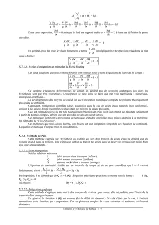 Eléments d'Hydrologie de Surface - 177 -
- d








++ Hzf
g2
V2
= Jdl
l
V
g
V
∂
∂
dl +
t
V
g
V
∂
∂
dt +
l
zf
∂
∂
dl +
t
zf
∂
∂
dt +
l
H
∂
∂
dl +
t
H
∂
∂
dt = - Jdl
Dans cette expression,
t
zf
∂
∂
= 0 puisque le fond est supposé stable et -
l
zf
∂
∂
= I, I étant par définition la pente
du radier.
l
V
g
V
∂
∂
+
t
V
g
1
∂
∂
- I +
l
H
∂
∂
+
t
H
V
1
∂
∂
= - J
En général, pour les crues évoluant lentement, le terme
t
H
V
1
∂
∂
est négligeable et l'expression précédente se met
sous la forme :
JI
l
H
t
V
g
1
l
V
g
V
−=
∂
∂
+
∂
∂
+
∂
∂
X.7.1.3 - Modes d'intégrations et méthodes de Flood-Routing
Les deux équations que nous venons d'établir sont connues sous le nom d'équations de Barré de St Venant :
0
l
S
V
l
V
S
t
S
JI
l
H
t
V
g
1
l
V
g
V
=
∂
∂
+
∂
∂
+
∂
∂
−=
∂
∂
+
∂
∂
+
∂
∂
Ce système d'équations différentielles ne connaît en général pas de solutions analytiques (ou alors les
hypothèses sont par trop restrictives). L'intégration ne peut donc se faire que par voie rapprochée : numérique,
analogique, graphique...
Le développement des moyens de calcul fait que l'intégration numérique complète ne présente théoriquement
plus guère de difficulté.
Cependant, l'intégration complète (deux équations) dans le cas de cours d'eau naturels (non uniformes),
conduit à des calculs longs et complexes nécessitant des moyens de calcul puissants.
Ceci est contradictoire avec les buts poursuivis en prévision de crues où il faut obtenir des résultats rapidement
à partir de données simples, et bien souvent avec des moyens de calcul faibles.
Ces remarques justifient la persistance de techniques d'études simplifiées mais mieux adoptées à ce problème:
les méthodes de Flood Routing.
Ces méthodes que nous allons décrire, sont basées sur une intégration simplifiée de l'équation de continuité.
L'équation dynamique n'est pas prise en considération.
X.7.2 - Méthode de Puls
Cette méthode s'appuie sur l'hypothèse où le débit qui sort d'un tronçon de cours d'eau ne dépend que du
volume stocké dans ce tronçon. Elle s'applique surtout au transit des crues dans un réservoir et beaucoup moins bien
aux cours d'eau naturels.
X.7.2.1 - Mise en équation
Soit les relations suivantes :
I débit entrant dans le tronçon (inflow)
Q débit sortant du tronçon (outflow)
S volume stocké dans le tronçon (storage)
L'équation de continuité, établie sur un intervalle de temps ∆t où on peut considérer que I et 0 varient
linéairement, s'écrit :
2
II 21 +
∆t -
2
QQ 21 +
∆t = S2 - S1
Par hypothèse, S ne dépend que de Q : s = k (Q) ; l'équation précédente peut donc se mettre sous la forme : f (I1,
I2, Q1, Q2) = 0
ou encore : Q2 = f (I1, I2, Q1)
X.7.2.2 - Intégration graphique
Cette méthode s'applique assez mal à des tronçons de rivières ; par contre, elle est parfaite pour l'étude de la
traversée d'un barrage-réservoir.
En général, la fonction k (Q) est connue (loi de débit du réservoir). Si cela n'était pas le cas, il faudrait
reconstituer cette fonction par comparaison d'un ou plusieurs couples de crues entrantes et sortantes, réellement
observées.
 