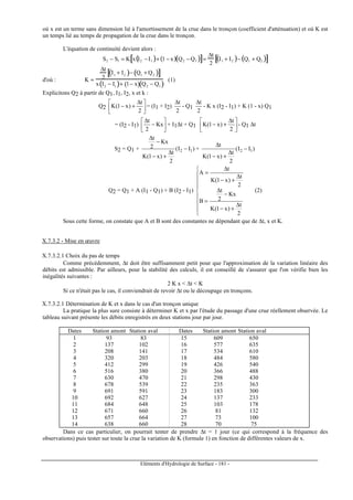 Eléments d'Hydrologie de Surface - 181 -
où x est un terme sans dimension lié à l'amortissement de la crue dans le tronçon (coefficient d'atténuation) et où K est
un temps lié au temps de propagation de la crue dans le tronçon.
L'équation de continuité devient alors :
S2 − S1 = K x I2 −I1( )+ 1 −x( ) Q2 − Q1( )[ ]=
∆t
2
I1 + I2( )− Q1 + Q2( )[ ]
d'où : K =
∆t
2
I1
+ I2( )− Q1
+ Q2( )[ ]
x I2
− I1( )+ 1− x( ) Q2
− Q1( )
(1)
Explicitons Q2 à partir de Q1, I1, I2, x et k :
Q2 




 ∆
+−
2
t
)x1(K = (I1 + I2)
2
t∆
- Q1
2
t∆
- K x (I2 - I1) + K (1 - x) Q1
= (I2 - I1) 





−
∆
Kx
2
t
+ I1∆t + Q1 




 ∆
+−
2
t
)x1(K - Q1 ∆t
S2 = Q1 + )II(
2
t
)x1(K
Kx
2
t
12 −
∆
+−
−
∆
+ )II(
2
t
)x1(K
t
12 −
∆
+−
∆
Q2 = Q1 + A (I1 - Q1) + B (I2 - I1)









∆
+−
−
∆
=
∆
+−
∆
=
2
t
)x1(K
Kx
2
t
B
2
t
)x1(K
t
A
(2)
Sous cette forme, on constate que A et B sont des constantes ne dépendant que de ∆t, x et K.
X.7.3.2 - Mise en œuvre
X.7.3.2.1 Choix du pas de temps
Comme précédemment, ∆t doit être suffisamment petit pour que l'approximation de la variation linéaire des
débits est admissible. Par ailleurs, pour la stabilité des calculs, il est conseillé de s'assurer que l'on vérifie bien les
inégalités suivantes :
2 K x  ∆t  K
Si ce n'était pas le cas, il conviendrait de revoir ∆t ou le découpage en tronçons.
X.7.3.2.1 Détermination de K et x dans le cas d'un tronçon unique
La pratique la plus sure consiste à déterminer K et x par l'étude du passage d'une crue réellement observée. Le
tableau suivant présente les débits enregistrés en deux stations jour par jour.
Dates Station amont Station aval Dates Station amont Station aval
1 93 83 15 609 650
2 137 102 16 577 635
3 208 141 17 534 610
4 320 203 18 484 580
5 412 299 19 426 540
6 516 380 20 366 488
7 630 470 21 298 430
8 678 539 22 235 363
9 691 591 23 183 300
10 692 627 24 137 233
11 684 648 25 103 178
12 671 660 26 81 132
13 657 664 27 73 100
14 638 660 28 70 75
Dans ce cas particulier, on pourrait tenter de prendre ∆t = 1 jour (ce qui correspond à la fréquence des
observations) puis tester sur toute la crue la variation de K (formule 1) en fonction de différentes valeurs de x.
 