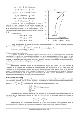Eléments d'Hydrologie de Surface - 182 -
- pour x = 0,10 , K = 167.500 secondes ,
σ
K
= 53 150 secondes ,
K
Kσ
= 0,32
- pour x = 0,15 , K = 169 5000 secondes ,
σ
K
= 51 350 secondes ,
K
Kσ
= 0,30
- pour x = 0,20 , K = 181 900 secondes ,
σ
K
= 74 750 secondes ,
K
Kσ
= 0,31
En prenant K = Cte, il serait préférable de retenir la
valeur de 0,15 pour x et prendre un K de 168.000 secondes. Si K
n'est pas constant comme c'est ici le cas, on pourra admettre que
K est une fonction linéaire de Q1. On optimisera alors x sur le
coefficient de régression de K en Q1 ou sur la variance résiduelle
de K.
On obtiendrait ici :
- x = 0,10 , ρK Q1
= 0,696
- x = 0,15 , ρK Q1
= 0,806
- x = 0,20 , ρK Q1
= 0,744
0
100
200
300
400
500
600
700
0 100 000 200 000 300 000
Débit entrant Q1
Coefficient K
Comme précédemment, les résultats les meilleurs sont obtenus pour x = 0,15, mais on admettrait maintenant
que K est une fonction linéaire de 01 :
K ≅ 240 ∗ Q1 + 80.000 (K en secondes, Q1 en m3/s)
On étudierait de même A (Q1) et B (Q1).
Prise en compte des apports latéraux :
En général, la méthode de Muskingum s'applique à un cours d'eau en le divisant en plusieurs tronçons. On
enchaîne alors les calculs d'un tronçon à l'autre, de l'amont vers l'aval. Tant qu'il n'y a pas d'affluents majeurs, on peut
se contenter de majorer les débits à la sortie d'un tronçon au prorata des surfaces (hypothèse de débit spécifique
constant). Si les apports sont bien connus, on pourra organiser le réseau hydrographique en différents tronçons
ramifiés. On composera alors les hydrogrammes aux confluents.
Prévisions :
Apparemment, il n'est pas possible de faire des prévisions puisque pour calculer Q2, il faut connaître I2.
Cependant, si on considère une succession de plusieurs tronçons, une hypothèse sur le I2 à venir affecte peu
l'estimation du Q2. Mais au tronçon suivant, ce Q2 devient le débit d'entrée I2. Ainsi, le débit sortant Q2 du deuxième
tronçon est encore moins affecté par la première hypothèse, etc. En fonction du nombre de tronçons, il est donc
possible raisonnablement de faire de la prévision à plusieurs pas de temps à l'avance. Bien entendu, il conviendra à
chaque ∆t, de réajuster les débits prévus sur ceux réellement observés.
X.7.4 - Méthode dite Hayami
Nous avons vu que la propagation d'une crue se faisait selon les équations de Saint-Venant. Dans le cas où la
crue évolue très lentement (cas des rivières de plaines), ces équations se simplifient car on peut négliger les termes
d'inertie en V =
l
V
∂
∂
et en
t
V
∂
∂
. Les équations de Saint-Venant sans les termes d'inerties, sont :





−=
∂
∂
=
∂
∂
+
∂
∂
J
x
z
)reuraumiroiargl:B(0
l
Q
t
z
B
On les appelle alors équations de l'onde de crue diffusante. Si on élimine z de ces deux équations et que l'on
exprime la perte de charge J par la formule de Chezy (J = Q2/C2/S2/RH), on obtient une équation différentielle du
second ordre en Q :
t
Q
∂
∂
+ C
l
Q
∂
∂
- B 2
2
l
Q
∂
∂
= 0
Normalement, C et B varient en fonction de z et de Q, mais si ces variations sont suffisamment lentes, on
pourra considérer C et B comme des constantes et cette équation s'intègre pour donner l'équation d'Hayami :
 