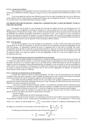 Eléments d'Hydrologie de Surface - 186 -
X.7.5.4. - Limites de la méthode
Dans la mesure où les hypothèses que l'on a été amenées à faire ne sont pas trop éloignées de la réalité, on peut
penser que les différentes estimations Qmax (x), Hmax (x) et ta (x) sont entachées d'une incertitude de l'ordre de ± 30 à
40 %.
Il est recommandé de n'utiliser cette méthode que pour fixer les ordres de grandeur dans les cas de vallées aux
profils réguliers (pas de rétrécissement ou élargissement brusque, pas de changement de pente...). Dans tous les autres
cas, on aura recours à un modèle hydraulique classique complet.
X.8- PROTECTION DES OUVRAGES - CHOIX DE LA FREQUENCE DE LA CRUE DE PROJET ET DE LA
CRUE DE CHANTIER
On appelle crue de projet, la crue maximale que l'ouvrage est capable d'évacuer sans dommage grave. En
général, on se fixe la fréquence (ou période de retour) de la crue du projet puis on évalue le débit de crue (ou
l'hydrogramme) à l'entrée dans l'ouvrage ; enfin, on étudie l'éventuel laminage de la crue à la traversée de l'ouvrage afin
de déterminer les capacités d'évacuation nécessaires au transit de la crue : c'est le débit de la crue évacué par le
déversoir qui intéresse le calcul de l'évacuateur. La crue de chantier quant à elle, est celle pour laquelle on calcule les
ouvrages de protection du chantier. En général, la période de retour de cette crue est beaucoup plus faible (de l'ordre de
quelques années) que pour la crue de projet (de l'ordre de quelques milliers d'années).
X.8.1 - Crue de projet
Le choix de la fréquence de la crue de projet est très important ; en effet, il influe directement sur le débit à
évacuer donc sur la taille de l'évacuateur. Le coût de l'évacuateur de crue représente une part non négligeable du coût
total d'un barrage ; en augmentant la période de retour, on augmente donc le coût total de l'ouvrage. Par contre,
l'augmentation de la période de retour de la crue de projet diminue le risque de voir arriver des dommages à l'ouvrage
au cours de sa durée de vie. Le choix de la période de retour peut donc s'aborder par le biais de la comparaison du coût
en regard du risque. Les risques de rupture ne sont pas négligeables et dans 30 % des cas de rupture, elle a été
provoquée par des crues.
X.8.1.1 - Ouvrages présentant un risque pour les populations en cas de rupture
C'est le cas des grands barrages (on range sous ce vocable les barrages de plus de 20 m de haut ou de plus de
15 millions de mètres-cube de retenue), ou des petits barrages lorsque la propagation de l'ordre de rupture risque de
provoquer des pertes en vie humaine. Dans ces cas, une étude plus ou moins économique du coût de l'ouvrage par
rapport au coût des dommages n'est pas philosophiquement envisageable car elle ne pourrait se faire qu'en attribuant un
certain prix aux vies humaines. En conséquence, on adopte pour fréquence de la crue de projet, une valeur telle que
les risques de rupture du fait des crues deviennent nuls ou tout au moins négligeables. En général, les périodes de
retour retenues sont de l'ordre de 10.000 ans.
X.8.1.2 - Ouvrages ne menaçant pas la sécurité publique
On peut alors mettre en oeuvre un calcul économique. En effet, le prix de l'évacuateur de crue peut être
considéré comme une prime d'assurance contre les dégâts provoqués par une crue. Il suffit alors d'étudier la rentabilité
maximum en fonction du coût de l'ouvrage par rapport au coût des dégâts et à leur fréquence.
Cette étude économique dépend à chaque fois du cas de figure mais quelques simplifications permettent de
généraliser les résultats d'une étude synthétique menée par le Centre Technique du Génie Rural des Eaux et des Forêts.
Reprenons les aspects essentiels de cette étude :
- si une crue a un débit maximal Q inférieur au débit x, il se produit des dommages dont le montant est évalué
à R francs. Ce coût représente le montant des dégâts subis par le barrage et les dégâts en aval de l'ouvrage. On admettra
que R est indépendant de Q (dans la mesure où Q  x) donc de la fréquence de la crue ayant provoqué les dégâts.
Le principe est donc de minimiser la somme de deux coûts qui varient en sens inverse en fonction de la
période de retour T du débit x pour lequel est dimensionné l'évacuateur :
- coût de l'ouvrage,
- espérance mathématique du coût des dommages éventuels.
Soit C le coût de l'ouvrage à l'année 0, T la période de retour de la crue de débit x et α le taux d'actualisation ;
l'investissement à l'année 0 sera C. Chaque année, la probabilité pour avoir Q  x est sensiblement 1/T. Pour la ième
année, s'il y a rupture, le coût des dégâts sera : i
)a1(
R
+
(coût actualisé à l'année 0). L'espérance mathématique du coût
des dégâts sur une durée de vie très longue (voisine de l'infini) sera : i
1i )a1(
R
T
1
+
∑
∞
=
=
aT
R
Il suffit donc de minimiser la somme des coûts à l'année 0 par rapport à T :
C +
aT
R
= minimum
T
)
aT
R
C(
∂
+∂
= 0
 