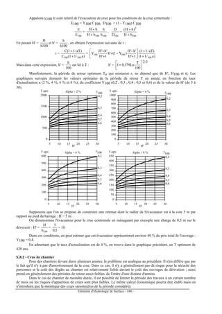 Eléments d'Hydrologie de Surface - 188 -
Appelons y100 le coût relatif de l'évacuateur de crue pour les conditions de la crue centennale :
E100 = Y100 C100, D100 = (1 - Y100) C100
100E
E
=
100100 h
h
hH
hH
+
+
,
100D
D
=
100
2
hH
)hH(
+
+
En posant H' =
100h
H
et h' =
100h
h
, on obtient l'expression suivante de r :
r =
)a/11(C
)aT/11(C
100100 +
+
=
)a/11(
)aT/11(
1'H
'h'H
)Y1('h
1'H
'h'H
Y
100
100100
+
+






+
−
−+
+
+
Mais dans cette expression, h' =
100
h
est lié à T : h' = 





+
100
T
Ln179,01
2/3
Manifestement, la période de retour optimum To qui minimise r, ne dépend que de H', H100 et α. Les
graphiques suivants donnent les valeurs optimales de la période de retour T en année, en fonction du taux
d'actualisation a (2 %, 4 %, 6 % et 8 %), du coefficient Y100 (0,2 ; 0,3 ; 0,4 ; 0,5 et 0,6) et de la valeur de H' (de 5 à
30).
0
500
1000
1500
2000
5 10 15 20 25 30
T opti
H'
0,2
0,3
0,4
0,5
0,6
Alpha = 2 %
0
100
200
300
400
500
600
700
800
900
1000
5 10 15 20 25 30
T opti
H'
0,2
0,3
0,4
0,5
0,6
Alpha = 4 %y
100 y
100
0
100
200
300
400
500
600
5 10 15 20 25 30
T opti
H'
0,2
0,3
0,4
0,5
0,6
Alpha = 6 %
0
50
100
150
200
250
300
350
400
450
5 10 15 20 25 30
T opti
H'
0,2
0,3
0,4
0,5
0,6
Alpha = 8 % y
100
y
100
Supposons que l'on se propose de construire une retenue dont le radier de l'évacuateur est à la cote 5 m par
rapport au pied du barrage : H = 5 m.
On dimensionne l'évacuateur pour la crue centennale en ménageant par exemple une charge de 0,5 m sur le
déversoir : H' =
100h
H
=
5,0
5
= 10.
Dans ces conditions, on peut estimer que cet évacuateur représenterait environ 40 % du prix total de l'ouvrage :
Y100 = 0,4.
En admettant que le taux d'actualisation est de 4 %, on trouve dans le graphique précédent, un T optimum de
420 ans.
X.8.2 - Crue de chantier
Pour des chantiers devant durer plusieurs années, le problème est analogue au précédent. Il n'en diffère que par
le fait qu'il n'y a pas d'amortissement de la crue. Dans ce cas, il n'y a généralement pas de risque pour la sécurité des
personnes et le coût des dégâts au chantier est relativement faible devant le coût des ouvrages de dérivation ; aussi
prend-on généralement des périodes de retour assez faibles, de l'ordre d'une dizaine d'années.
Dans le cas de chantier de moindre durée, il est possible de limiter la période des travaux à un certain nombre
de mois où les risques d'apparition de crues sont plus faibles. Le même calcul économique pourra être établi mais on
n'introduira que la statistique des crues saisonnières de la période considérée.
 