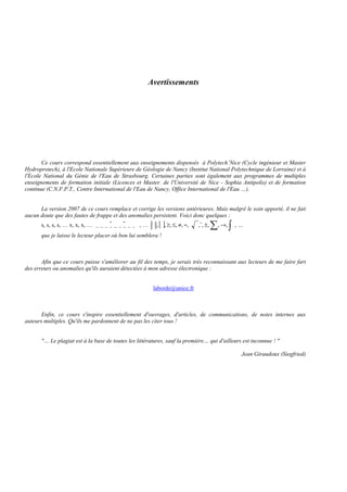 Avertissements
Ce cours correspond essentiellement aux enseignements dispensés à Polytech’Nice (Cycle ingénieur et Master
Hydroprotech), à l'Ecole Nationale Supérieure de Géologie de Nancy (Institut National Polytechnique de Lorraine) et à
l'Ecole National du Génie de l'Eau de Strasbourg. Certaines parties sont également aux programmes de multiples
enseignements de formation initiale (Licences et Master. de l'Université de Nice - Sophia Antipolis) et de formation
continue (C.N.F.P.T., Centre International de l'Eau de Nancy, Office International de l'Eau …).
La version 2007 de ce cours remplace et corrige les versions antérieures. Mais malgré le soin apporté, il ne fait
aucun doute que des fautes de frappe et des anomalies persistent. Voici donc quelques :
s, s, s, s, … x, x, x, …          , … [ ] ...,,,,,,,,,,,, ∑ ∫→±≈≠≤≥
r
que je laisse le lecteur placer où bon lui semblera !
Afin que ce cours puisse s'améliorer au fil des temps, je serais très reconnaissant aux lecteurs de me faire fart
des erreurs ou anomalies qu'ils auraient détectées à mon adresse électronique :
laborde@unice.fr
Enfin, ce cours s'inspire essentiellement d'ouvrages, d'articles, de communications, de notes internes aux
auteurs multiples. Qu'ils me pardonnent de ne pas les citer tous !
"… Le plagiat est à la base de toutes les littératures, sauf la première… qui d'ailleurs est inconnue ! "
Jean Giraudoux (Siegfried)
 