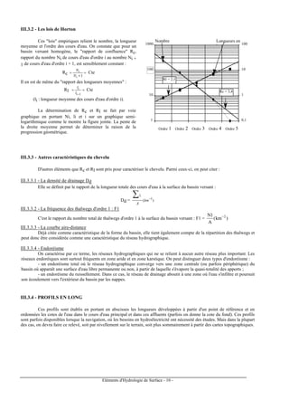 Eléments d'Hydrologie de Surface - 10 -
III.3.2 - Les lois de Horton
Ces "lois" empiriques relient le nombre, la longueur
moyenne et l'ordre des cours d'eau. On constate que pour un
bassin versant homogène, le "rapport de confluence" Rc,
rapport du nombre Ni de cours d'eau d'ordre i au nombre Ni +
1 de cours d'eau d'ordre i + 1, est sensiblement constant :
Rc ≈
+
≈
1i
i
N
N
Cte
Il en est de même du "rapport des longueurs moyennes" :
Rl ≈≈
−1i
i
l
l
Cte
(li : longueur moyenne des cours d'eau d'ordre i).
La détermination de Rc et Rl se fait par voie
graphique en portant Ni, li et i sur un graphique semi-
logarithmique comme le montre la figure jointe. La pente de
la droite moyenne permet de déterminer la raison de la
progression géométrique.
1
10
100
1000
Ordre 1 Ordre 2 Ordre 3 Ordre 4 Ordre 5
0,1
1
10
100
Longueurs en
km
Nombre
s
Rc = 3,4
Rl = 2,1
III.3.3 - Autres caractéristiques du chevelu
D'autres éléments que Rc et Rl sont pris pour caractériser le chevelu. Parmi ceux-ci, on peut citer :
III.3.3.1 - La densité de drainage Dd
Elle se définit par le rapport de la longueur totale des cours d'eau à la surface du bassin versant :
Dd = )( 1−
∑
km
A
il
III.3.3.2 - La fréquence des thalwegs d'ordre 1 : F1
C'est le rapport du nombre total de thalwegs d'ordre 1 à la surface du bassin versant : F1 = )km(
A
1N 2−
III.3.3.3 - La courbe aire-distance
Déjà citée comme caractéristique de la forme du bassin, elle tient également compte de la répartition des thalwegs et
peut donc être considérée comme une caractéristique du réseau hydrographique.
III.3.3.4 - Endoréisme
On caractérise par ce terme, les réseaux hydrographiques qui ne se relient à aucun autre réseau plus important. Les
réseaux endoréiques sont surtout fréquents en zone aride et en zone karstique. On peut distinguer deux types d'endoréisme :
- un endoréisme total où le réseau hydrographique converge vers une zone centrale (ou parfois périphérique) du
bassin où apparaît une surface d'eau libre permanente ou non, à partir de laquelle s'évapore la quasi-totalité des apports ;
- un endoréisme du ruissellement. Dans ce cas, le réseau de drainage aboutit à une zone où l'eau s'infiltre et poursuit
son écoulement vers l'extérieur du bassin par les nappes.
III.3.4 - PROFILS EN LONG
Ces profils sont établis en portant en abscisses les longueurs développées à partir d'un point de référence et en
ordonnées les cotes de l'eau dans le cours d'eau principal et dans ces affluents (parfois on donne la cote du fond). Ces profils
sont parfois disponibles lorsque la navigation, où les besoins en hydroélectricité ont nécessité des études. Mais dans la plupart
des cas, on devra faire ce relevé, soit par nivellement sur le terrain, soit plus sommairement à partir des cartes topographiques.
 