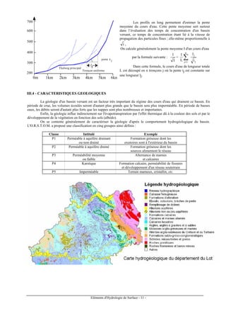 Eléments d'Hydrologie de Surface - 11 -
lj
200
m
700
m
600
m
500
m
400
m
300
m
0m 5km4km2km1km 6km3km
pente i j
Thalweg principal
Tronçon uniforme
Les profils en long permettent d'estimer la pente
moyenne du cours d'eau. Cette pente moyenne sert surtout
dans l’évaluation des temps de concentration d'un bassin
versant, ce temps de concentration étant lié à la vitesse de
propagation des particules fines ; elle-même proportionnelle à
i ,
On calcule généralement la pente moyenne I d'un cours d'eau
par la formule suivante :
I
1
=
j
j
n
1j i
l
L
1
∑=
Dans cette formule, le cours d'eau de longueur totale
L est découpé en n tronçons j où la pente ij est constante sur
une longueur lj.
III.4 - CARACTERISTIQUES GEOLOGIQUES
La géologie d'un bassin versant est un facteur très important du régime des cours d'eau qui drainent ce bassin. En
période de crue, les volumes écoulés seront d'autant plus grands que le bassin sera plus imperméable. En période de basses
eaux, les débits seront d'autant plus forts que les nappes sont plus nombreuses et importantes.
Enfin, la géologie influe indirectement sur l'évapotranspiration par l'effet thermique dû à la couleur des sols et par le
développement de la végétation en fonction des sols (albédo).
On se contente généralement de caractériser la géologie d'après le comportement hydrogéologique du bassin.
L'O.R.S.T.O.M. a proposé une classification en cinq groupes ainsi définis :
Classe Intitulé Exemple
P1 Perméable à aquifère drainant Formation gréseuse dont les
ou non drainé exutoires sont à l'extérieur du bassin
P2 Perméable à aquifère drainé Formation gréseuse dont les
sources alimentent le réseau
P3 Perméabilité moyenne Alternance de marnes
ou faible et calcaires
P4 Karstique Formation calcaire, perméabilité de fissures
et développement d'un réseau souterrain
P5 Imperméable Terrain marneux, cristallin, etc.
 