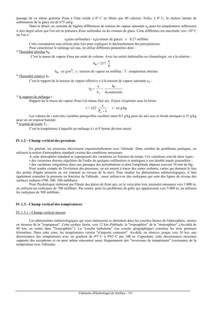 Eléments d'Hydrologie de Surface - 14 -
passage de ce même gramme d'eau à l'état solide à 0º C ne libère que 80 calories. Enfin, à 0º C, la chaleur latente de
sublimation de la glace est de 675 cal/g.
Dans le détail, on constate de légères différences de tension de vapeur saturante es pour les températures inférieures
à zéro degré selon que l'on est en présence d'eau surfondue ou de cristaux de glace. Cette différence est maximale vers -10º C
où l'on a :
es(eau surfondue) - es(cristaux de glace) ≅ 0,27 millibar
Cette constatation sera utilisée plus loin pour expliquer le déclenchement des précipitations.
Pour caractériser le mélange air-eau, on utilise différents paramètres dont :
* l'humidité absolue ha :
C'est la masse de vapeur d'eau par unité de volume. Avec les unités habituelles en climatologie, on a la relation :
ha = 217
T
e
ha : en g/m3, e : tension de vapeur en millibar, T : température absolue
* l'humidité relative hr :
C'est le rapport de la tension de vapeur effective e à la tension de vapeur saturante es :
hr =
se
e
=
saturanteh
h
a
a
* le rapport de mélange r :
Rapport de la masse de vapeur d'eau à la masse d'air sec. Il peut s'exprimer sous la forme :
r = 622
eP
e
a −
r : en g/kg
Les valeurs de r sont très variables puisqu'elles oscillent entre 0,5 g/kg pour les airs secs et froids arctiques à 25 g/kg
pour un air tropical humide.
* le point de rosée Tr :
C'est la température à laquelle un mélange à r et P donné devient saturé.
IV.1.2 - Champ vertical des pressions
En général, les pressions décroissent exponentiellement avec l'altitude. Dans nombre de problèmes pratiques, on
utilisera la notion d'atmosphère standard voisine des conditions moyennes.
A cette atmosphère standard se superposent des variations en fonction du temps. Ces variations sont de deux types :
• des variations diurnes régulières de l'ordre de quelques millimètres et analogues à une double marée journalière ;
• des variations irrégulières dues aux passages des perturbations et dont l'amplitude dépasse souvent 10 mm de Hg.
Pour rendre compte de l'évolution des pressions, on est amené à tracer des cartes isobares, cartes qui donnent le lieu
des points d'égale pression au sol (ramené au niveau de la mer). Pour étudier les phénomènes météorologiques, il faut
également connaître la pression en fonction de l'altitude ; aussi utilise-t-on des isohypses qui sont des lignes de niveau des
surfaces isobares (700, 500, 300 millibars).
Pour l'hydrologue intéressé par l'étude des pluies de front qui, on le verra plus loin, prennent naissance vers 3.000 m,
on utilisera les isohypses de 700 millibars. Par contre, pour les problèmes de grêle qui apparaissent vers 5.000 m, on utilisera
les isohypses de 500 millibars.
IV.1.3 - Champ vertical des températures
IV.1.3.1 - Champ vertical moyen
Les phénomènes météorologiques qui nous intéressent se déroulent dans les couches basses de l'atmosphère, situées
en dessous de la "tropopause". Cette surface limite, vers 12 km d'altitude, la "troposphère" de la "stratosphère". (Au-delà de
80 km, on rentre dans "l'ionosphère".). La "couche turbulente" (ou couche géographique) constitue les trois premiers
kilomètres. Dans cette zone, les températures varient "n'importe comment". Au-delà, on observe jusque vers 10 km, une
décroissance des températures avec un gradient de 0º5 C à 0º65 C par 100 m. Cependant, cette décroissance moyenne
supporte des exceptions et on peut même rencontrer assez fréquemment des "inversions de température" (croissance de la
température avec l'altitude).
 