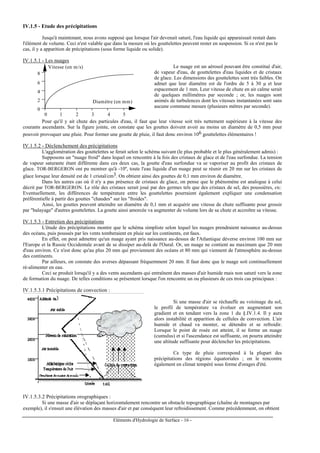 Eléments d'Hydrologie de Surface - 16 -
IV.1.5 - Etude des précipitations
Jusqu'à maintenant, nous avons supposé que lorsque l'air devenait saturé, l'eau liquide qui apparaissait restait dans
l'élément de volume. Ceci n'est valable que dans la mesure où les gouttelettes peuvent rester en suspension. Si ce n'est pas le
cas, il y a apparition de précipitations (sous forme liquide ou solide).
IV.1.5.1 - Les nuages
Diamètre (en mm)
Vitesse (en m/s)
0 1 2 3 4 5
4
2
0
6
8
Le nuage est un aérosol pouvant être constitué d'air,
de vapeur d'eau, de gouttelettes d'eau liquides et de cristaux
de glace. Les dimensions des gouttelettes sont très faibles. On
admet que leur diamètre est de l'ordre de 5 à 30 µ et leur
espacement de 1 mm. Leur vitesse de chute en air calme serait
de quelques millimètres par seconde ; or, les nuages sont
animés de turbulences dont les vitesses instantanées sont sans
aucune commune mesure (plusieurs mètres par seconde).
Pour qu'il y ait chute des particules d'eau, il faut que leur vitesse soit très nettement supérieure à la vitesse des
courants ascendants. Sur la figure jointe, on constate que les gouttes doivent avoir au moins un diamètre de 0,5 mm pour
pouvoir provoquer une pluie. Pour former une goutte de pluie, il faut donc environ 106 gouttelettes élémentaires !
IV.1.5.2 - Déclenchement des précipitations
L'agglomération des gouttelettes se ferait selon le schéma suivant (le plus probable et le plus généralement admis) :
Supposons un "nuage froid" dans lequel on rencontre à la fois des cristaux de glace et de l'eau surfondue. La tension
de vapeur saturante étant différente dans ces deux cas, la goutte d'eau surfondue va se vaporiser au profit des cristaux de
glace. TOR-BERGERON ont pu montrer qu'à -10º, toute l'eau liquide d'un nuage peut se réunir en 20 mn sur les cristaux de
glace lorsque leur densité est de 1 cristal/cm3. On obtient ainsi des gouttes de 0,1 mm environ de diamètre.
Dans les autres cas où il n'y a pas présence de cristaux de glace, on pense que le phénomène est analogue à celui
décrit par TOR-BERGERON. Le rôle des cristaux serait joué par des germes tels que des cristaux de sel, des poussières, etc.
Eventuellement, les différences de température entre les gouttelettes pourraient également expliquer une condensation
préférentielle à partir des gouttes "chaudes" sur les "froides".
Ainsi, les gouttes peuvent atteindre un diamètre de 0,1 mm et acquérir une vitesse de chute suffisante pour grossir
par "balayage" d'autres gouttelettes. La goutte ainsi amorcée va augmenter de volume lors de sa chute et accroître sa vitesse.
IV.1.5.3 - Entretien des précipitations
L'étude des précipitations montre que le schéma simpliste selon lequel les nuages prendraient naissance au-dessus
des océans, puis poussés par les vents tomberaient en pluie sur les continents, est faux.
En effet, on peut admettre qu'un nuage ayant pris naissance au-dessus de l'Atlantique déverse environ 100 mm sur
l'Europe et la Russie Occidentale avant de se dissiper au-delà de l'Oural. Or, un nuage ne contient au maximum que 20 mm
d'eau environ. Ce n'est donc qu'au plus 20 mm qui proviennent des océans et 80 mm qui viennent de l'atmosphère au-dessus
des continents.
Par ailleurs, on constate des averses dépassant fréquemment 20 mm. Il faut donc que le nuage soit continuellement
ré-alimenter en eau.
Ceci se produit lorsqu'il y a des vents ascendants qui entraînent des masses d'air humide mais non saturé vers la zone
de formation du nuage. De telles conditions se présentent lorsque l'on rencontre un ou plusieurs de ces trois cas principaux :
IV.1.5.3.1 Précipitations de convection :
Si une masse d'air se réchauffe au voisinage du sol,
le profil de température va évoluer en augmentant son
gradient et en tendant vers la zone 1 du §.IV.1.4. Il y aura
alors instabilité et apparition de cellules de convection. L'air
humide et chaud va monter, se détendre et se refroidir.
Lorsque le point de rosée est atteint, il se forme un nuage
(cumulus) et si l'ascendance est suffisante, on pourra atteindre
une altitude suffisante pour déclencher les précipitations.
Ce type de pluie correspond à la plupart des
précipitations des régions équatoriales ; on le rencontre
également en climat tempéré sous forme d'orages d'été.
IV.1.5.3.2 Précipitations orographiques :
Si une masse d'air se déplaçant horizontalement rencontre un obstacle topographique (chaîne de montagnes par
exemple), il s'ensuit une élévation des masses d'air et par conséquent leur refroidissement. Comme précédemment, on obtient
 