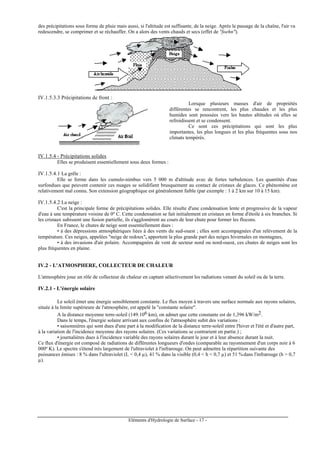Eléments d'Hydrologie de Surface - 17 -
des précipitations sous forme de pluie mais aussi, si l'altitude est suffisante, de la neige. Après le passage de la chaîne, l'air va
redescendre, se comprimer et se réchauffer. On a alors des vents chauds et secs (effet de "foehn").
IV.1.5.3.3 Précipitations de front :
Lorsque plusieurs masses d'air de propriétés
différentes se rencontrent, les plus chaudes et les plus
humides sont poussées vers les hautes altitudes où elles se
refroidissent et se condensent.
Ce sont ces précipitations qui sont les plus
importantes, les plus longues et les plus fréquentes sous nos
climats tempérés.
IV.1.5.4 - Précipitations solides
Elles se produisent essentiellement sous deux formes :
IV.1.5.4.1 La grêle :
Elle se forme dans les cumulo-nimbus vers 5 000 m d'altitude avec de fortes turbulences. Les quantités d'eau
surfondues que peuvent contenir ces nuages se solidifient brusquement au contact de cristaux de glaces. Ce phénomène est
relativement mal connu. Son extension géographique est généralement faible (par exemple : 1 à 2 km sur 10 à 15 km).
IV.1.5.4.2 La neige :
C'est la principale forme de précipitations solides. Elle résulte d'une condensation lente et progressive de la vapeur
d'eau à une température voisine de 0º C. Cette condensation se fait initialement en cristaux en forme d'étoile à six branches. Si
les cristaux subissent une fusion partielle, ils s'agglomèrent au cours de leur chute pour former les flocons.
En France, le chutes de neige sont essentiellement dues :
• à des dépressions atmosphériques liées à des vents du sud-ouest ; elles sont accompagnées d'un relèvement de la
température. Ces neiges, appelées "neige de redoux", apportent la plus grande part des neiges hivernales en montagnes,
• à des invasions d'air polaire. Accompagnées de vent de secteur nord ou nord-ouest, ces chutes de neiges sont les
plus fréquentes en plaine.
IV.2 - L'ATMOSPHERE, COLLECTEUR DE CHALEUR
L'atmosphère joue un rôle de collecteur de chaleur en captant sélectivement les radiations venant du soleil ou de la terre.
IV.2.1 - L'énergie solaire
Le soleil émet une énergie sensiblement constante. Le flux moyen à travers une surface normale aux rayons solaires,
située à la limite supérieure de l'atmosphère, est appelé la "constante solaire".
A la distance moyenne terre-soleil (149.106 km), on admet que cette constante est de 1,396 kW/m2.
Dans le temps, l'énergie solaire arrivant aux confins de l'atmosphère subit des variations :
• saisonnières qui sont dues d'une part à la modification de la distance terre-soleil entre l'hiver et l'été et d'autre part,
à la variation de l'incidence moyenne des rayons solaires. (Ces variations se contrarient en partie.) ;
• journalières dues à l'incidence variable des rayons solaires durant le jour et à leur absence durant la nuit.
Ce flux d'énergie est composé de radiations de différentes longueurs d'ondes (comparable au rayonnement d'un corps noir à 6
000º K). Le spectre s'étend très largement de l'ultraviolet à l'infrarouge. On peut admettre la répartition suivante des
puissances émises : 8 % dans l'ultraviolet (L < 0,4 µ), 41 % dans la visible (0,4 < h < 0,7 µ) et 51 % dans l'infrarouge (h > 0,7
µ).
 