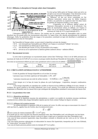 Eléments d'Hydrologie de Surface - 18 -
IV.2.2 - Diffusion et absorption de l'énergie solaire dans l'atmosphère
Ce n'est qu'une faible partie de l'énergie solaire qui arrive au
sol après avoir traversé l'atmosphère. Cette diminution est due
d'une part à l'absorption et à la diffusion d'autre part.
La "diffusion" est due aux divers constituants de l'air
(diffusion moléculaire surtout pour les faibles longueurs
d'ondes), aux particules en suspension dans l'air (dans toutes
les gammes de longueurs d'ondes), et aux nuages.
L'importance de la diffusion dépend surtout de
l'épaisseur d'atmosphère traversée et de la nébulosité. Une
partie du rayonnement solaire est diffusée vers l'espace et
l'autre vers le sol (radiation diffuse). L'affaiblissement est au
minimum de l'ordre de 10 % et peut atteindre 60 %.
L'absorption d'énergie est assez sélective. On constate que les couches hautes de l'atmosphère riche en ozone
absorbent une très grande partie des rayonnements ultraviolets. La vapeur d'eau, elle, absorbe principalement les radiations
infrarouges. Enfin, les gouttelettes d'eau des nuages et les poussières, constituent un tapis très absorbant et contribuent au
réchauffement de la base de l'atmosphère.
Sur l'ensemble de l'énergie solaire, on peut retenir la répartition suivante des énergies :
• 43 % sont interceptés par l'atmosphère puis diffusés vers l'espace et constituent "l'albédo" de la terre ;
• 12 % sont transformés en chaleur par la vapeur d'eau ;
• 5 % sont absorbés par l'ozone, le CO2, les poussières et les nuages ;
• 40 % arrivent au sol et représentent la radiation globale (radiation directe + radiation diffuse).
IV.2.3 - Rayonnement terrestre
La terre émet en permanence un rayonnement propre surtout dans l'infrarouge. Celui-ci est de faible puissance (au
maximum de l'ordre de 0,35 kW/m2) et se trouve en presque totalité absorbé par l'humidité de l'atmosphère. Durant le jour, la
terre émet un rayonnement réfléchi qui peut varier grandement selon la nature du sol (albédo =
rayonnement réfléchi
rayonnement incident ) :
Sol Neige Sol cultivé Mer
Albédo 0,50 à 0,90 0,07 à 0,14 0,05 à 0,40
IV.3 - CIRCULATION GENERALE DANS L'ATMOSPHERE
L'ordre de grandeur de l'énergie disponible au sol est donc la suivante :
• puissance reçue à la limite supérieure de l'atmosphère :1,396 . π R2
• puissance moyenne par une unité de surface terrestre :
2
2
2
R4
R396.1
4.0mkW14.0
π
π
≅
Cette énergie est à la base de toutes les phases du cycle hydrologique : évaporation, transport, condensation,
précipitations.
Cette énergie disponible est cependant très variable en fonction du lieu (différence d'albédo de la terre, latitude =>
incidence des rayons solaires) et du temps (nébulosité, jour et nuit, saisons). Il en résulte des différences de pressions de
température et d'humidité entre les masses d'air et par conséquent des déséquilibres entraînant le mouvement des masses d'air.
IV.3.1 - Les pressions et les vents
IV.3.1.1 - Répartition méridienne
L'étude de la répartition moyenne des précipitations a conduit à un modèle de circulation moyenne méridienne
constitué de trois cellules dans chaque hémisphère séparées par des fronts comme l'indique les figures suivantes.
IV.3.1.2 - Influence de la rotation terrestre
Au schéma précédent se superpose l'effet de la rotation de la terre. En effet, tout corps en mouvement à la vitesse V
subit une force Fc, appelée force de Coriolis, due à la rotation de la terre :
V2FC Ω−=
Ω est le vecteur de rotation instantané ( Ω = 7,3.10-5 rad/s).
Il en résulte que les vents n'ont plus une direction méridienne mais, dans l'hémisphère nord, sont détournés vers leur droite.
Le schéma précédent se modifie pour aboutir à celui de la figure ci-après qui se caractérise ainsi dans l'hémisphère nord :
• une zone de basses pressions équatoriales siège d'ascendance constante et alimentée par des vents au sol, les "alizés, de
secteur E-N-E ;
• une zone hautes pressions subtropicales où redescendent les masses d'air équatoriales, transportées par des vents d'altitude,
les "contre-alizés", de secteur W-S-W ;
• une zone de hautes pressions polaires (entre les latitudes 60° N et le pôle) ;
 
