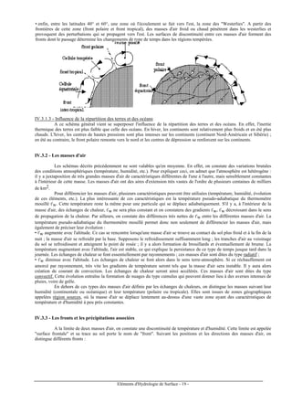 Eléments d'Hydrologie de Surface - 19 -
• enfin, entre les latitudes 40° et 60°, une zone où l'écoulement se fait vers l'est, la zone des "Westerlies". A partir des
frontières de cette zone (front polaire et front tropical), des masses d'air froid ou chaud pénètrent dans les westerlies et
provoquent des perturbations qui se propagent vers l'est. Les surfaces de discontinuité entre ces masses d'air forment des
fronts dont le passage détermine les changements de type de temps dans les régions tempérées.
IV.3.1.3 - Influence de la répartition des terres et des océans
A ce schéma général vient se superposer l'influence de la répartition des terres et des océans. En effet, l'inertie
thermique des terres est plus faible que celle des océans. En hiver, les continents sont relativement plus froids et en été plus
chauds. L'hiver, les centres de hautes pressions sont plus intenses sur les continents (continent Nord-Américain et Sibérie) ;
en été au contraire, le front polaire remonte vers le nord et les centres de dépression se renforcent sur les continents.
IV.3.2 - Les masses d'air
Les schémas décrits précédemment ne sont valables qu'en moyenne. En effet, on constate des variations brutales
des conditions atmosphériques (température, humidité, etc.). Pour expliquer ceci, on admet que l'atmosphère est hétérogène :
il y a juxtaposition de très grandes masses d'air de caractéristiques différentes de l'une à l'autre, mais sensiblement constantes
à l'intérieur de cette masse. Les masses d'air ont des aires d'extension très vastes de l'ordre de plusieurs centaines de milliers
de km2.
Pour différencier les masses d'air, plusieurs caractéristiques peuvent être utilisées (température, humidité, évolution
de ces éléments, etc.). La plus intéressante de ces caractéristiques est la température pseudo-adiabatique du thermomètre
mouillé t'w. Cette température reste la même pour une particule qui se déplace adiabatiquement. S'il y a, à l'intérieur de la
masse d'air, des échanges de chaleur, t'w ne sera plus constant et on constatera des gradients t'w, t'w décroissant dans le sens
de propagation de la chaleur. Par ailleurs, on constate des différences très nettes de t'w entre les différentes masses d'air. La
température pseudo-adiabatique du thermomètre mouillé permet donc non seulement de différencier les masses d'air, mais
également de préciser leur évolution :
• t'w augmente avec l'altitude. Ce cas se rencontre lorsqu'une masse d'air se trouve au contact du sol plus froid et à la fin de la
nuit ; la masse d'air se refroidit par la base. Supposons le refroidissement suffisamment long ; les tranches d'air au voisinage
du sol se refroidissent et atteignent le point de rosée ; il y a alors formation de brouillards et éventuellement de brume. La
température augmentant avec l'altitude, l'air est stable, ce qui explique la persistance de ce type de temps jusque tard dans la
journée. Les échanges de chaleur se font essentiellement par rayonnements ; ces masses d'air sont dites du type radiatif ;
• t'w diminue avec l'altitude. Les échanges de chaleur se font alors dans le sens terre-atmosphère. Si ce réchauffement est
amorcé par rayonnement, très vite les gradients de température seront tels que la masse d'air sera instable. Il y aura alors
création de courant de convection. Les échanges de chaleur seront ainsi accélérés. Ces masses d'air sont dites du type
convectif. Cette évolution entraîne la formation de nuages du type cumulus qui peuvent donner lieu à des averses intenses de
pluies, voire de grêle.
En dehors de ces types des masses d'air définis par les échanges de chaleurs, on distingue les masses suivant leur
humidité (continentale ou océanique) et leur température (polaire ou tropicale). Elles sont issues de zones géographiques
appelées région sources, où la masse d'air se déplace lentement au-dessus d'une vaste zone ayant des caractéristiques de
température et d'humidité à peu près constantes.
IV.3.3 - Les fronts et les précipitations associées
A la limite de deux masses d'air, on constate une discontinuité de température et d'humidité. Cette limite est appelée
"surface frontale" et sa trace au sol porte le nom de "front". Suivant les positions et les directions des masses d'air, on
distingue différents fronts :
 
