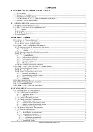 Eléments d'Hydrologie de Surface - I -
SOMMAIRE
I - INTRODUCTION A L'HYDROLOGIE DE SURFACE..........................................................................................1
I - 1 : DEFINITIONS :......................................................................................................................................................1
I - 2 : SCIENCES UTILISEES...........................................................................................................................................1
I - 3 : DOMAINES D'APPLICATIONS..............................................................................................................................1
I - 4 : LES METHODES DE TRAVAIL EN HYDROLOGIE DE SURFACE.........................................................................1
I - 5 : GRANDES DIVISIONS DU COURS........................................................................................................................2
II - LE CYCLE DE L'EAU ..............................................................................................................................................3
II - 1 : ETATS ET SITUATIONS DE L'EAU......................................................................................................................3
II - 2 : STOCKS, FLUX ET INERTIE DES SYSTEMES.....................................................................................................3
II. 2 . 1 : Volumes ......................................................................................................................................................3
II - 2 - 2 : Flux...........................................................................................................................................................3
II- 2 - 3 : Inertie des systèmes....................................................................................................................................3
II - 3 : CYCLE DE L'EAU ................................................................................................................................................4
III - LE BASSIN VERSANT............................................................................................................................................5
III.1 - NOTION DE "BASSIN VERSANT" .......................................................................................................................5
III.1.1 - Bassin versant topographique......................................................................................................................5
III.1.2 - Bassin versant hydrogéologique ..................................................................................................................5
III.2 - CARACTERISTIQUES MORPHOMETRIQUES......................................................................................................5
III.2.1 - Caractéristiques de la disposition dans le plan ...........................................................................................5
III.2.1.1 - Surface A.................................................................................................................................................................5
III.2.1.2 – Longueur ................................................................................................................................................................5
III.2.2 - Caractéristiques des altitudes (hypsométrie) ...............................................................................................7
III.2.3 - Les indices de pente .....................................................................................................................................7
III.2.3.1 – La pente moyenne...................................................................................................................................................7
III.2.3.2 - Indice de pente de Roche Ip....................................................................................................................................7
III.2.3.3 - Indice de pente globale Ig .......................................................................................................................................8
III.2.3.4 - Dénivelée spécifique Ds..........................................................................................................................................8
III.2.3.5 - "Reliefs ratios" ........................................................................................................................................................9
III.2.4 - Les Modèles Numériques de Terrain............................................................................................................9
III.3 - CARACTERISTIQUES DU RESEAU HYDROGRAPHIQUE...................................................................................9
III.3.1 - Hiérarchisation du réseau............................................................................................................................9
III.3.2 - Les lois de Horton ......................................................................................................................................10
III.3.3 - Autres caractéristiques du chevelu.............................................................................................................10
III.3.3.1 - La densité de drainage Dd.....................................................................................................................................10
III.3.3.2 - La fréquence des thalwegs d'ordre 1 : F1 ..............................................................................................................10
III.3.3.3 - La courbe aire-distance .........................................................................................................................................10
III.3.3.4 - Endoréisme............................................................................................................................................................10
III.3.4 - PROFILS EN LONG..........................................................................................................................................10
III.4 - CARACTERISTIQUES GEOLOGIQUES...............................................................................................................11
III.5 - LE COUVERT VEGETAL ...................................................................................................................................12
III.6 - CARACTERISTIQUES GLACIOLOGIQUES.........................................................................................................12
IV - L'ATMOSPHERE...................................................................................................................................................13
IV.1 - CONSTITUTION DE L'ATMOSPHERE................................................................................................................13
IV.1.1 - Composition de l'atmosphère .....................................................................................................................13
IV.1.1.1 - Atmosphère sèche .................................................................................................................................................13
IV.1.1.2 - Mélange air-eau ....................................................................................................................................................13
IV.1.2 - Champ vertical des pressions.....................................................................................................................14
IV.1.3 - Champ vertical des températures...............................................................................................................14
IV.1.3.1 - Champ vertical moyen ..........................................................................................................................................14
IV.1.3.2 - Gradient vertical de l'adiabatique sèche................................................................................................................15
IV.1.3.3 - Gradient vertical de l'adiabatique humide.............................................................................................................15
IV.1.3.4 - Gradient vertical du point de rosée .......................................................................................................................15
IV.1.4 - Stabilité et instabilité atmosphérique .........................................................................................................15
IV.1.5 - Etude des précipitations .............................................................................................................................16
IV.1.5.1 - Les nuages.............................................................................................................................................................16
IV.1.5.2 - Déclenchement des précipitations.........................................................................................................................16
IV.1.5.3 - Entretien des précipitations...................................................................................................................................16
IV.1.5.3.1 Précipitations de convection :.........................................................................................................................16
IV.1.5.3.2 Précipitations orographiques :.........................................................................................................................16
IV.1.5.3.3 Précipitations de front :...................................................................................................................................17
IV.1.5.4 - Précipitations solides ............................................................................................................................................17
 