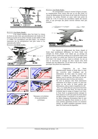 Eléments d'Hydrologie de Surface - 20 -
IV.3.3.2 - Les fronts chauds :
L'air chaud remplace alors l'air froid. La vitesse
du front est plus lente que précédemment (de l'ordre de 20
km/h) et la pente de la surface frontale est plus faible (1/100
à 1/1000). Les ascendances sont plus lentes ; les surfaces
intéressées par les précipitations sont plus vastes et les
intensités plus faibles.
IV.3.3.3 - Les fronts occlus :
IV.3.3.1 - Les fronts froids :
Ils correspondent, comme le montre la figure suivante,
au remplacement d'une masse d'air par un air plus froid. La
vitesse de déplacement de tels fronts est de l'ordre de 50 km/h en
moyenne. La surface frontale est assez raide (une pente de
l'ordre de 1/10). Il s'ensuit une ascendance rapide des masses
d'air, ce qui provoque des pluies souvent intenses mais peu
étendues.
Les vitesses de déplacement des fronts chauds et
froids étant notablement différentes, les fronts froids vont
rattraper les fronts chauds. L'air chaud qui, au passage du
premier front se surélevait au-dessus de la première masse d'air
froid, est soulevé en arrière par l'arrivée de la seconde masse
d'air froid. L'air chaud se trouve rejeté en altitude. Au sol, on
note la succession du passage de deux masses d'air froid
marquée par une dépression. Un tel front est dit occlus. Il peut
provoquer des pluies très importantes.
Air chaud
Air froid
Air chaud
Air froid Corps
pluvieux
Air chaud
Air froid Corps
pluvieux
Air chaud
Air
froid
Corps
pluvieux
Air chaud
Zone
orageuse
Air
froid
I II
III IV
V
Naissance et évolution
d’une perturbation
cyclonique
L'apparition de ces fronts
alternativement chauds et froids dans la zone
des westerlies peut s'expliquer par la
déformation du front entre les masses d'air
polaire et tropical. Au départ, l'air chaud se
déplace vers le nord-est, l'air froid vers le sud-
ouest (déviation due à la force de Coriolis).
On note la présence d'un front stationnaire
schématisé sur la figure ci-contre. Si, pour une
raison ou une autre, le front amorce une
déformation, celle-ci tend à s'amplifier (I et II)
. On a, à ce stade (III) une succession d'un front
chaud puis d'un front froid. Au cours de cette
évolution dans le temps et l'espace (vers l'est),
le front froid va progressivement rattraper le
front chaud et en (IV) une partie du front chaud
est déjà occluse. L'occlusion va se poursuivre ;
les fronts changeant d'orientation dans le sens
contraire des aiguilles d'une montre et, en (V),
nous sommes quasiment revenus à la situation
initiale, un faible tourbillon persistant encore
dans l'air froid avant de disparaître.
 