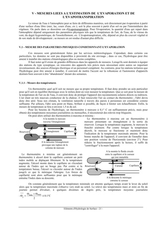 Eléments d'Hydrologie de Surface - 21 -
V - MESURES LIEES A L'ESTIMATION DE L'EVAPORATION ET DE
L'EVAPOTRANSPIRATION
Le retour de l'eau à l'atmosphère peut se faire de différentes manières, soit directement par évaporation à partir
d'une surface d'eau libre (mer, lac, cours d'eau, etc.), soit le plus souvent à partir d'un sol ou par l'intermédiaire des
végétaux. On parle dans ce deuxième cas d'évapotranspiration. Pour l'évaporation, la quantité d'eau qui repart dans
l'atmosphère dépend uniquement des paramètres physiques tels que la température de l'air, de l'eau, de la vitesse du
vent, du degré hygrométrique, de l'ensoleillement, etc. L'évapotranspiration, elle, dépend en plus du couvert végétal et
de son stade de développement ; sa mesure en est rendue d'autant plus difficile.
V.1 - MESURE DES PARAMETRES PHYSIQUES CONDITIONNANT L'EVAPORATION
Ces mesures sont généralement faites par les services météorologiques. Cependant, dans certains cas
particuliers, les données ne sont pas disponibles à proximité du site envisage ; dans ce cas, l'hydrologue peut être
amené à installer des stations climatologiques plus ou moins complètes.
Il faut noter qu'il existe de grandes différences dans les appareils de mesures. Lorsqu'ils sont destinés à équiper
des stations du type synoptique, on rencontre des appareils très précis mais nécessitant entre autres un important
investissement, des sources d'énergie électrique et un personnel compétent. Au contraire, pour les stations tertiaires que
l'hydrologue peut être amené à installer, il convient de mettre l'accent sur la robustesse et l'autonomie d'appareils
destinés bien souvent à être "abandonnés" durant des semaines.
V.1.1 - Mesure des températures
Un thermomètre quel qu'il soit ne mesure que sa propre température. Il faut donc prendre un soin particulier
pour qu'il soit en équilibre thermique avec le milieu dont on veut mesurer la température. Que ce soit pour la mesure de
la température de l'air ou de l'eau, il convient donc de protéger l'appareil des rayonnements solaires directs ou indirects.
L'air étant un très mauvais conducteur de la chaleur, il faut renouveler l'air au contact du thermomètre ; l'abri devra
donc être aéré. Sous nos climats, la ventilation naturelle à travers des parois à persiennes est considérée comme
suffisante. Par ailleurs, l'abri sera peint en blanc, brillant si possible, de façon à limiter son échauffement. Enfin, la
mesure de température se fera à environ 1,5 m du sol.
Pour les besoins de l'hydrologie, un thermomètre à mercure à 0,1° C est suffisamment précis, mais pour
obtenir des températures moyennes journalières ou mensuelles, il nécessiterait des relevés trop fréquents.
On peut alors utiliser des thermomètres à maxima et minima :
A la montée le mercure
traverse l'étranglement
Réservoir Etranglement Capillaire
A la descente l'étranglement
provoque une rupture de la
colonne de mercure
Le thermomètre à maxima est un thermomètre à
mercure présentant un étranglement à la sortie du
réservoir. Lorsque la température augmente, le mercure le
franchit aisément. Par contre lorsque la température
décroît, le mercure se fractionne et maintient donc
l'indication de la température maximale atteinte. Pour la
bonne marche de l'appareil, il convient de l'installer dans
une position voisine de l'horizontale (environ 2°). Pour
réduire le fractionnement après la lecture, il suffit de
"centrifuger" à la main l'appareil.
Le thermomètre à minima est généralement un
thermomètre à alcool dont le capillaire contient un petit
index mobile se déplaçant librement. Si la température
augmente, l'alcool monte dans le capillaire en s'écoulant
autour de l'index qui ne bouge pas. Par contre si la
température baisse, l'alcool va s'écouler autour de l'index
jusqu'à ce que le ménisque l'atteigne. Les forces de
capillarité sont alors suffisantes pour que le ménisque
entraîne l'index dans sa descente.
Réservoir Capillaire
A la montée le fluide circule
entre le capillaire et le curseur
qui rest immobile
A la descente le ménisque
entraine le curseur
Curseur
On constate généralement que la température minimale est atteinte quelques temps avant le lever du soleil
alors que la température maximale s'observe vers midi au soleil. Le relevé des températures maxi et mini en fin de
journée permet d'évaluer, à quelques dixièmes de degrés près, la température moyenne journalière
: C1.0
2
maxmin
j °±
Θ+Θ
=Θ
 