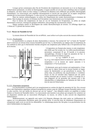 Eléments d'Hydrologie de Surface - 22 -
Lorsque qu'une connaissance plus fine de l'évolution des températures est nécessaire ou si on ne dispose pas
d'observateurs permanents, on utilise un thermographe. L'organe sensible est soit une lame métallique dont on amplifie
la dilatation, soit deux lames en deux métaux à coefficient de dilatation aussi différents que possible (thermographe
bimétallique). Les mouvements sont amplifiés mécaniquement et inscrits par une plume sur un papier enregistreur
entraîné par un mouvement d'horlogerie. Le plus souvent, les enregistrements sont hebdomadaires.
Dans les stations météorologiques, on utilise très fréquemment des sondes thermométriques à résistance de
platine. Dans la plage de mesures, la résistance du fil de platine varie linéairement avec la température.
Pour la mesure des températures de l'eau en vue de l'estimation de l'évaporation, on utilise un simple
thermomètre à mercure, immergé de quelques millimètres, mais protégé des rayonnements solaires.
Depuis quelques années se développent des sondes thermoélectriques de terrains. Un affichage digital (au
1/10ème de °C) permet des lectures aisées.
V.1.2 - Mesure de l'humidité de l'air
La mesure directe de l'humidité de l'air est difficile ; aussi utilise-t-on le plus souvent des mesures indirectes :
V.1.2.1 - Psychromètre
Le psychromètre se compose de deux thermomètres à mercure, l'un normal dit "sec" et l'autre dit "humide"
dont le réservoir est entouré d'une mousse humidifiée par de l'eau. Le thermomètre sec indique alors la température de
l'air ambiant (t) alors que le thermomètre humide enregistre une température plus faible(t') due à l'évaporation de l'eau
de la mousse.
Thermomètre
"humide"
Mousse
humidifiée
Thermomètre
"sec"
Ventilateur
L'évaporation est d'autant plus intense et cette température
plus faible que l'air est plus sec. Les tables psychrométriques
permettent, connaissant Θ sec, Θ humide et la pression
atmosphérique, d'évaluer le degré de saturation de l'air. A
défaut on utilisera la relation suivante :
et = est' - 0,00079 . P . (t-t')
(et et est' sont respectivement la tension de vapeur réelle à la
température t et la tension de vapeur saturante à la
température t', P est la pression).
Evidemment, pour que la mesure soit représentative, il faut
éviter que la vapeur émise par la mousse humide ne stagne
autour du thermomètre ce qui perturberait la mesure. On
utilise donc de préférence des psychromètres à ventilation
forcée où l'air est introduit dans l'appareil par une petite
turbine actionnée par un moteur à ressort. L'avantage de ce
type d'appareil est de permettre des mesures tout à fait
reproductibles et indépendantes de l'aération de l'abri ou du
tour de main de l'observateur.
V.1.2.2 - Hygromètre enregistreur
Les psychromètres se prêtent mal à un enregistrement en continu du degré de saturation de l'air. On a recours
alors à des hygromètres organiques utilisant la propriété de certains corps de s'allonger lorsque l'humidité relative croît.
Le plus souvent, c'est une mèche de cheveux qui sert de "capteur" ; leur dilatation relative est amplifiée et rendue
linéaire en fonction de l'humidité relative. Les mouvements sont transmis à une plume qui enregistre les variations sur
un diagramme entraîné par un mouvement d'horlogerie. Là encore, on utilise le plus souvent des diagrammes
hebdomadaires.
Malheureusement, ces appareils sont sujets à de fréquents détarages dus entre autres au vieillissement du
capteur ou à un phénomène d'hystérésis après une période sèche. Il convient donc de réétalonner fréquemment ces
enregistreurs après avoir eu soin de les réhumidifier. Le réétalonnage pourra être fait grâce à un psychromètre lors du
relevé hebdomadaire du diagramme.
 