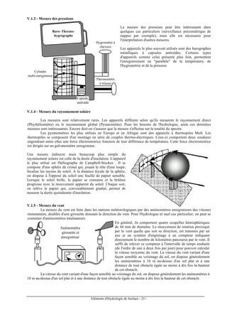 Eléments d'Hydrologie de Surface - 23 -
V.1.3 - Mesure des pressions
Hygromètre à
cheveux
Thermomètre
à bilame
Capsule
anéroïde
Cylindre
multi-enregistreur
Baro- Thermo-
hygrographe
La mesure des pressions peut être intéressante dans
quelques cas particuliers (surveillance piézométrique de
nappes par exemple), mais elle est nécessaire pour
l'interprétation d'autres mesures.
Les appareils le plus souvent utilisés sont des barographes
métalliques à capsules anéroïdes. Certains types
d'appareils comme celui présenté plus loin, permettent
l'enregistrement en "parallèle" de la température, de
l'hygrométrie et de la pression.
V.1.4 - Mesure du rayonnement solaire
Les mesures sont relativement rares. Les appareils diffèrent selon qu'ils mesurent le rayonnement direct
(Phyrhéliomètre) ou le rayonnement global (Pyranomètre). Pour les besoins de l'hydrologue, seuls ces dernières
mesures sont intéressantes. Encore doit-on s'assurer que la mesure s'effectue sur la totalité du spectre.
Les pyranomètres les plus utilisés en Europe et en Afrique sont des appareils à thermopiles Moll. Les
thermopiles se composent d'un montage en série de couples thermo-électriques. Ceux-ci comportent deux soudures
engendrant entre elles une force électromotrice fonction de leur différence de température. Cette force électromotrice
est dirigée sur un galvanomètre enregistreur.
Une mesure indirecte mais beaucoup plus simple du
rayonnement solaire est celle de la durée d'insolation. L'appareil
le plus utilisé est l'héliographe de Campbell-Stockes . Il se
compose d'une sphère de cristal qui, jouant le rôle d'une loupe,
focalise les rayons du soleil. A la distance focale de la sphère,
on dispose à l'opposé du soleil une feuille de papier sensible.
Lorsque le soleil brille, le papier se consume et la brûlure
progresse avec le mouvement apparent du soleil. Chaque soir,
on relève le papier qui, convenablement gradué, permet de
mesurer la durée quotidienne d'insolation.
V.1.5 - Mesure du vent
La mesure du vent est faite dans les stations météorologiques par des anémomètres enregistreurs des vitesses
instantanées, doublés d'une girouette donnant la direction du vent. Pour l'hydrologue et sauf cas particulier, on peut se
contenter d'anémomètres totalisateurs.
Anémomètre
girouette et
enregistreur
En général, ils comportent quatre coupelles hémisphériques
de 44 mm de diamètre. Le mouvement de rotation provoqué
par le vent quelle que soit sa direction, est transmis par un
axe et un système d'engrenage à un compteur indiquant
directement le nombre de kilomètres parcourus par le vent. Il
suffit de relever ce compteur à l'intervalle de temps souhaité
(de l'ordre de une à deux fois par jour) pour pouvoir calculer
la vitesse moyenne du vent. La vitesse du vent variant d'une
façon sensible au voisinage du sol, on dispose généralement
les anémomètres à 10 m au-dessus d'un sol plat et à une
distance de tout obstacle égale au moins à dix fois la hauteur
de cet obstacle.
La vitesse du vent variant d'une façon sensible au voisinage du sol, on dispose généralement les anémomètres à
10 m au-dessus d'un sol plat et à une distance de tout obstacle égale au moins à dix fois la hauteur de cet obstacle.
 