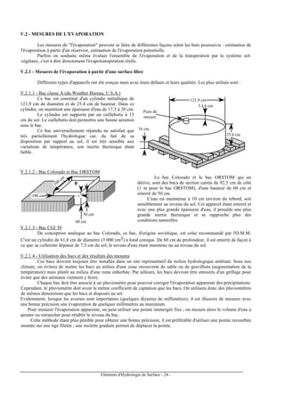 Eléments d'Hydrologie de Surface - 24 -
V.2 - MESURES DE L'EVAPORATION
Les mesures de "l'évaporation" peuvent se faire de différentes façons selon les buts poursuivis : estimation de
l'évaporation à partir d'un réservoir, estimation de l'évaporation potentielle.
Parfois on souhaite même évaluer l'ensemble de l'évaporation et de la transpiration par le système sol-
végétaux, c'est à dire directement l'évapotranspiration réelle.
V.2.1 - Mesures de l'évaporation à partir d'une surface libre
Différents types d'appareils ont été conçus mais avec leurs défauts et leurs qualités. Les plus utilisés sont :
V.2.1.1 - Bac classe A (du Weather Bureau, U.S.A.)
Ce bac est constitué d'un cylindre métallique de
121,9 cm de diamètre et de 25,4 cm de hauteur. Dans ce
cylindre, on maintient une épaisseur d'eau de 17,5 à 20 cm.
Le cylindre est supporté par un caillebotis à 15
cm du sol. Le caillebotis doit permettre une bonne aération
sous le bac.
Ce bac universellement répandu ne satisfait que
très partiellement l'hydrologue car, du fait de sa
disposition par rapport au sol, il est très sensible aux
variations de température, son inertie thermique étant
faible.
121,9 cm
25,4 cm
16 cm
5 à 6 cm
Puits de
mesure
V.2.1.2 - Bac Colorado et Bac ORSTOM
100 cm
100 cm
60 cm
50 cm
Le bac Colorado et le bac ORSTOM qui en
dérive, sont des bacs de section carrée de 92,5 cm de côté
(1 m pour le bac ORSTOM), d'une hauteur de 60 cm et
enterré de 50 cm.
L'eau est maintenue à 10 cm environ du rebord, soit
sensiblement au niveau du sol. Cet appareil étant enterré et
avec une plus grande épaisseur d'eau, il possède une plus
grande inertie thermique et se rapproche plus des
conditions naturelles.
V.2.1.3 - Bac CGI 30
De conception analogue au bac Colorado, ce bac, d'origine soviétique, est celui recommandé par l'O.M.M.
C'est un cylindre de 61,8 cm de diamètre (3 000 cm3) à fond conique. De 60 cm de profondeur, il est enterré de façon à
ce que sa collerette dépasse de 7,5 cm du sol, le niveau d'eau étant maintenu nu au niveau du sol.
V.2.1.4 - Utilisation des bacs et des résultats des mesures
Ces bacs doivent toujours être installés dans un site représentatif du milieu hydrologique ambiant. Sous nos
climats, on évitera de mettre les bacs au milieu d'une zone recouverte de sable ou de gravillons (augmentation de la
température) mais plutôt au milieu d'une zone enherbée. Par ailleurs, les bacs devront être entourés d'un grillage pour
éviter que des animaux viennent y boire.
Chaque bac doit être associé à un pluviomètre pour pouvoir corriger l'évaporation apparente des précipitations.
Cependant, le pluviomètre doit avoir le même coefficient de captation que les bacs. On utilisera donc des pluviomètres
de mêmes dimensions que les bacs et disposés au sol.
Evidemment, lorsque les averses sont importantes (quelques dizaines de millimètres), il est illusoire de mesurer avec
une bonne précision une évaporation de quelques millimètres au maximum.
Pour mesurer l'évaporation apparente, on peut utiliser une pointe immergée fixe ; on mesure alors le volume d'eau à
ajouter ou retrancher pour rétablir le niveau du bac.
Cette méthode étant plus pénible pour obtenir une bonne précision, il est préférable d'utiliser une pointe recourbée
montée sur une tige filetée ; une molette graduée permet de déplacer la pointe.
 
