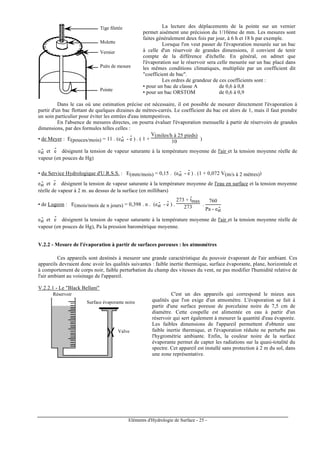 Eléments d'Hydrologie de Surface - 25 -
Tige filetée
Molette
Vernier
Puits de mesure
Pointe
La lecture des déplacements de la pointe sur un vernier
permet aisément une précision du 1/10ème de mm. Les mesures sont
faites généralement deux fois par jour, à 6 h et 18 h par exemple.
Lorsque l'on veut passer de l'évaporation mesurée sur un bac
à celle d'un réservoir de grandes dimensions, il convient de tenir
compte de la différence d'échelle. En général, on admet que
l'évaporation sur le réservoir sera celle mesurée sur un bac placé dans
les mêmes conditions climatiques, multipliée par un coefficient dit
"coefficient de bac".
Les ordres de grandeur de ces coefficients sont :
• pour un bac de classe A de 0,6 à 0,8
• pour un bac ORSTOM de 0,6 à 0,9
Dans le cas où une estimation précise est nécessaire, il est possible de mesurer directement l'évaporation à
partir d'un bac flottant de quelques dizaines de mètres-carrés. Le coefficient du bac est alors de 1, mais il faut prendre
un soin particulier pour éviter les entrées d'eau intempestives.
En l'absence de mesures directes, on pourra évaluer l'évaporation mensuelle à partir de réservoirs de grandes
dimensions, par des formules telles celles :
• de Meyer : E(pouces/mois) = 11 . (est
- - e
-
) . ( 1 +
V(miles/h à 25 pieds)
10 )
est
- et e
-
désignent la tension de vapeur saturante à la température moyenne de l'air et la tension moyenne réelle de
vapeur (en pouces de Hg)
• du Service Hydrologique d'U.R.S.S. : E(mm/mois) = 0,15 . (est
- - e
-
) . (1 + 0,072 V(m/s à 2 mètres))
est
- et e
-
désignent la tension de vapeur saturante à la température moyenne de l'eau en surface et la tension moyenne
réelle de vapeur à 2 m. au dessus de la surface (en millibars)
• de Lugeon : E(mois/mois de n jours) = 0,398 . n . (est
- - e
-
) .
273 + t
-
max
273 .
760
Pa - est
-
est
- et e
-
désignent la tension de vapeur saturante à la température moyenne de l'air et la tension moyenne réelle de
vapeur (en pouces de Hg), Pa la pression barométrique moyenne.
V.2.2 - Mesure de l'évaporation à partir de surfaces poreuses : les atmomètres
Ces appareils sont destinés à mesurer une grande caractéristique du pouvoir évaporant de l'air ambiant. Ces
appareils devraient donc avoir les qualités suivantes : faible inertie thermique, surface évaporante, plane, horizontale et
à comportement de corps noir, faible perturbation du champ des vitesses du vent, ne pas modifier l'humidité relative de
l'air ambiant au voisinage de l'appareil.
V.2.2.1 - Le "Black Bellani"
Valve
Surface évaporante noire
Réservoir C'est un des appareils qui correspond le mieux aux
qualités que l'on exige d'un atmomètre. L'évaporation se fait à
partir d'une surface poreuse de porcelaine noire de 7,5 cm de
diamètre. Cette coupelle est alimentée en eau à partir d'un
réservoir qui sert également à mesurer la quantité d'eau évaporée.
Les faibles dimensions de l'appareil permettent d'obtenir une
faible inertie thermique, et l'évaporation réduite ne perturbe pas
l'hygrométrie ambiante. Enfin, la couleur noire de la surface
évaporante permet de capter les radiations sur la quasi-totalité du
spectre. Cet appareil est installé sans protection à 2 m du sol, dans
une zone représentative.
 
