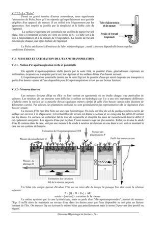 Eléments d'Hydrologie de Surface - 26 -
V.2.2.2 - Le "Piche"
Parmi un grand nombre d'autres atmomètres, nous signalerons
l'atmomètre de Piche, bien qu'il ne réponde qu'imparfaitement aux qualités
exigibles d'un appareil de mesure. Il est utilisé très fréquemment par les
agronomes. Son emploi se justifie par la simplicité et le faible coût de
l'appareil.
La surface évaporante est constituée par un film de papier buvard
blanc, fixé à l'extrémité du tube en verre en forme de U. Ce tube sert à la
fois à l'alimentation et à la mesure de l'évaporation. La feuille de buvard
est changée chaque jour après lecture de l'appareil
Le Piche est disposé à l'intérieur de l'abri météorologique ; aussi la mesure dépend-elle beaucoup des
conditions d'aération.
V.3 - MESURES ET ESTIMATION DE L'EVAPOTRANSPIRATION
V.3.1 - Notion d'évapotranspiration réelle et potentielle
On appelle évapotranspiration réelle (notée par la suite Etr), la quantité d'eau, généralement exprimée en
millimètres, évaporée ou transpirée par le sol, les végétaux et les surfaces libres d'un bassin versant.
L'évapotranspiration potentielle (notée par la suite Etp) est la quantité d'eau qui serait évaporée ou transpirée à
partir d'un bassin versant si l'eau disponible pour l'évapotranspiration n'était pas un facteur limitant.
V.3.2 - Mesures directes
Les mesures directes d'Etp ou d'Etr se font surtout en agronomie où on étudie chaque type particulier de
cultures. Les résultats de ces mesures sont difficiles à utiliser en hydrologie car il y a une très importante différence
d'échelle entre la surface de la parcelle d'essai (quelques mètres carrés) et celle d'un bassin versant (des dizaines de
kilomètres carrés). Par ailleurs, les plantations utilisées ne sont généralement pas représentatives de la végétation d'un
bassin versant.
La mesure d'Etr peut être faite sur une case lysimétrique. On isole un bloc du sol de quelques mètres-carrés de
surface sur environ 2 m d'épaisseur. Cet échantillon de terrain est drainé à sa base et on enregistre les débits D sortant
par les drains. En surface, un collecteur fait le tour de la parcelle et récupère les eaux de ruissellement dont le débit Q
est également enregistré. Les apports d'eau par la pluie P sont mesurés avec un pluviomètre. Enfin, on évalue le stock
d'eau R contenu dans la case, soit par une mesure à la sonde à neutron des teneurs en eau dans le sol, soit en montant la
case sur un système de bascule.
Mesure du ruissellement Q
Mesure des
précipitations P
Mesure du
drainage D
Estimation des variations
∆R de la réserve par pesée
Estimation de l'évapotranspiration ETR
E R
Rayonnement
γ
Profil des teneurs en eau
Un bilan très simple permet d'évaluer l'Etr sur un intervalle de temps ∆t puisque l'on doit avoir la relation
suivante :
P = [Q + D + Etr] + ∆R
entrée = [sorties] + variation de la réserve
Le même système que la case lysimétrique, mais on parle alors "d'évapotranspiromètre", permet de mesurer
l'Etp. Il suffit alors de maintenir un niveau d'eau dans les drains pour que l'eau disponible ne soit plus un facteur
limitant de l'Etr. On mesure Etp en écrivant le même bilan que précédemment mais le terme D pouvant être positif ou
négatif.
 