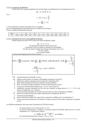Eléments d'Hydrologie de Surface - 28 -
V.3.3.2 - Formule de Thornthwaite
THORNTHWAITE a proposé également une formule basée essentiellement sur les températures de l'air :
Etp = 16 . (10
t
I )a . K
avec :
i = (
t
5 )1,5 et I = ∑
1
12
i
a =
1.6
100 I + 0,5
t est la température moyenne mensuelle du mois considéré ;
Etp est l'évapotranspiration potentielle du mois considéré (en mm d'eau) ;
K est un coefficient d'ajustement mensuel.
Mois J F M A M J J A S O N D
K 0,73 0,78 1,02 1,15 1,32 1,33 1,33 1,24 1,05 0,91 0,75 0,70
V.3.3.3 - Estimation de l’E.T.P. par la méthode de Penman
Penman propose d'évaluer l'ETP à partir d'un bilan énergétique simple :
Rn = A + S + E * L
Rn représente la radiation nette reçue au sol ;
A représente le flux de chaleur au bénéfice de l'atmosphère ;
S le flux de chaleur résultant des échanges thermiques avec le sol ;
E le flux évaporé
et L la chaleur latente.
La formule développée prend la forme suivante :
ETP ={
Iga
59
(1-a) (0,18 + 0,62 h
H
) - σ
59
T4(0,56 - 0,08 e ) (0,10 + 0,90 h
H
) }
FT
'
γ
1 +
FT
'
γ
+
0,26
1 +
FT
'
γ
( ew - e ) (1 + 0,54 V)
ETP évapotranspiration potentielle en mm/j ;
Iga radiation solaire directe en l'absence d'atmosphère exprimée en cal/cm2/j ;
a albédo de la surface évaporante, prise ici pour de la végétation à 0,2 ;
h durée réelle d'insolation en heures et dixièmes du jour considéré ;
H durée maximale possible d'insolation en heures et dixièmes pour ce jour ;
σ constante de STEFAN-BOLTZMAN soit 1,18 10-7 cal/cm2/jour/°K
T température moyenne journalière de l'air sous abri exprimée en degrés Kelvin (T = t + 273 si l'on
mesure la température t en ° Celsius) ;
e tension moyenne journalière de la vapeur d'eau mesurée sous abri et exprimée en millibars ;
F'T pente de la courbe de tension de vapeur saturante pour la température de l'air T ;
γ constante psychrométrique ;
ew tension maximale possible de la vapeur d'eau, exprimée en millibars, pour la température T ;
V Vitesse moyenne journalière du vent mesuré à 2 mètres au dessus de la surface évaporante et exprimée
en m/s.
Ces différents paramètres intervenant dans l'évaluation de l'ETP proviennent :
- de mesures directes sur le terrain pour h, T, et V ;
- de mesures indirectes pour e, puisque e est estimée à partir de l'humidité relative Hr en %, et de la
température t en ° Celsius par la relation :
e = 0,061 Hr 10 (7,5 t
238+ t
)
(en millibars)
- de constantes physiques bien connues s, F'T, g et ew :
 