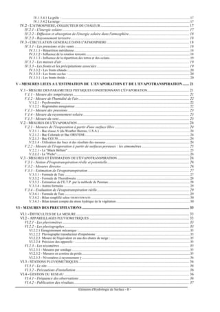 Eléments d'Hydrologie de Surface - II -
IV.1.5.4.1 La grêle : ........................................................................................................................................................ 17
IV.1.5.4.2 La neige :........................................................................................................................................................ 17
IV.2 - L'ATMOSPHERE, COLLECTEUR DE CHALEUR ............................................................................................... 17
IV.2.1 - L'énergie solaire........................................................................................................................................ 17
IV.2.2 - Diffusion et absorption de l'énergie solaire dans l'atmosphère................................................................. 18
IV.2.3 - Rayonnement terrestre............................................................................................................................... 18
IV.3 - CIRCULATION GENERALE DANS L'ATMOSPHERE ........................................................................................ 18
IV.3.1 - Les pressions et les vents ........................................................................................................................... 18
IV.3.1.1 - Répartition méridienne......................................................................................................................................... 18
IV.3.1.2 - Influence de la rotation terrestre........................................................................................................................... 18
IV.3.1.3 - Influence de la répartition des terres et des océans............................................................................................... 19
IV.3.2 - Les masses d'air......................................................................................................................................... 19
IV.3.3 - Les fronts et les précipitations associées................................................................................................... 19
IV.3.3.2 - Les fronts chauds :................................................................................................................................................ 20
IV.3.3.3 - Les fronts occlus : ................................................................................................................................................ 20
IV.3.3.1 - Les fronts froids : ................................................................................................................................................. 20
V - MESURES LIEES A L'ESTIMATION DE L'EVAPORATION ET DE L'EVAPOTRANSPIRATION ....... 21
V.1 - MESURE DES PARAMETRES PHYSIQUES CONDITIONNANT L'EVAPORATION............................................. 21
V.1.1 - Mesure des températures ............................................................................................................................ 21
V.1.2 - Mesure de l'humidité de l'air....................................................................................................................... 22
V.1.2.1 - Psychromètre ......................................................................................................................................................... 22
V.1.2.2 - Hygromètre enregistreur........................................................................................................................................ 22
V.1.3 - Mesure des pressions .................................................................................................................................. 23
V.1.4 - Mesure du rayonnement solaire.................................................................................................................. 23
V.1.5 - Mesure du vent............................................................................................................................................ 23
V.2 - MESURES DE L'EVAPORATION ........................................................................................................................ 24
V.2.1 - Mesures de l'évaporation à partir d'une surface libre................................................................................ 24
V.2.1.1 - Bac classe A (du Weather Bureau, U.S.A.) ........................................................................................................... 24
V.2.1.2 - Bac Colorado et Bac ORSTOM............................................................................................................................. 24
V.2.1.3 - Bac CGI 30............................................................................................................................................................ 24
V.2.1.4 - Utilisation des bacs et des résultats des mesures ................................................................................................... 24
V.2.2 - Mesure de l'évaporation à partir de surfaces poreuses : les atmomètres................................................... 25
V.2.2.1 - Le "Black Bellani"................................................................................................................................................. 25
V.2.2.2 - Le "Piche".............................................................................................................................................................. 26
V.3 - MESURES ET ESTIMATION DE L'EVAPOTRANSPIRATION ............................................................................. 26
V.3.1 - Notion d'évapotranspiration réelle et potentielle........................................................................................ 26
V.3.2 - Mesures directes ......................................................................................................................................... 26
V.3.3 - Estimation de l'évapotranspiration............................................................................................................. 27
V.3.3.1 - Formule de Turc .................................................................................................................................................... 27
V.3.3.2 - Formule de Thornthwaite ...................................................................................................................................... 28
V.3.3.3 - Estimation de l’E.T.P. par la méthode de Penman................................................................................................. 28
V.3.3.4 - Autres formules ..................................................................................................................................................... 29
V.3.4 - Evaluation de l'évapotranspiration réelle................................................................................................... 29
V.3.4.1 - Formule de Turc .................................................................................................................................................... 29
V.3.4.2 - Bilan simplifié selon THORNTHWAITE..................................................................................................................... 30
V.3.4.3 - Bilan tenant compte du stress hydrique de la végétation ....................................................................................... 30
VI - MESURES DES PRECIPITATIONS................................................................................................................... 33
VI.1 - DIFFICULTES DE LA MESURE ......................................................................................................................... 33
VI.2 - APPAREILLAGES PLUVIOMETRIQUES ........................................................................................................... 33
VI.2.1 - Les pluviomètres........................................................................................................................................ 33
VI.2.2 - Les pluviographes...................................................................................................................................... 33
VI.2.2.1 Enregistrement mécanique :.................................................................................................................................... 35
VI.2.2.2 Pluviographe transducteur d'impulsions :.............................................................................................................. 35
VI.2.2.3 Mesure de l'équivalent en eau des chutes de neige :.............................................................................................. 35
VI.2.2.4 Précision des appareils : ........................................................................................................................................ 35
VI.2.3 - Les nivomètres ........................................................................................................................................... 35
VI.2.3.1 - Mesures par sondage ............................................................................................................................................ 35
VI.2.3.2 - Mesures en continu du poids................................................................................................................................ 35
VI.2.3.3 - Nivomètres à rayonnement γ ................................................................................................................................ 36
VI.3 - STATIONS PLUVIOMETRIQUES....................................................................................................................... 36
VI.3.1 - Le site......................................................................................................................................................... 36
VI.3.2 - Précautions d'installation.......................................................................................................................... 36
VI.4 - GESTION DU RESEAU ...................................................................................................................................... 36
VI.4.1 - Fréquence des observations ...................................................................................................................... 36
VI.4.2 - Publication des résultats............................................................................................................................ 37
 