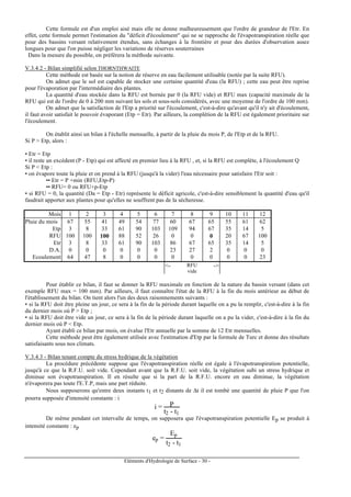 Eléments d'Hydrologie de Surface - 30 -
Cette formule est d'un emploi aisé mais elle ne donne malheureusement que l'ordre de grandeur de l'Etr. En
effet, cette formule permet l'estimation du "déficit d'écoulement" qui ne se rapproche de l'évapotranspiration réelle que
pour des bassins versant relativement étendus, sans échanges à la frontière et pour des durées d'observation assez
longues pour que l'on puisse négliger les variations de réserves souterraines
Dans la mesure du possible, on préférera la méthode suivante.
V.3.4.2 - Bilan simplifié selon THORNTHWAITE
Cette méthode est basée sur la notion de réserve en eau facilement utilisable (notée par la suite RFU).
On admet que le sol est capable de stocker une certaine quantité d'eau (la RFU) ; cette eau peut être reprise
pour l'évaporation par l'intermédiaire des plantes.
La quantité d'eau stockée dans la RFU est bornée par 0 (la RFU vide) et RFU max (capacité maximale de la
RFU qui est de l'ordre de 0 à 200 mm suivant les sols et sous-sols considérés, avec une moyenne de l'ordre de 100 mm).
On admet que la satisfaction de l'Etp a priorité sur l'écoulement, c'est-à-dire qu'avant qu'il n'y ait d'écoulement,
il faut avoir satisfait le pouvoir évaporant (Etp = Etr). Par ailleurs, la complétion de la RFU est également prioritaire sur
l'écoulement.
On établit ainsi un bilan à l'échelle mensuelle, à partir de la pluie du mois P, de l'Etp et de la RFU.
Si P > Etp, alors :
• Etr = Etp
• il reste un excédent (P - Etp) qui est affecté en premier lieu à la RFU , et, si la RFU est complète, à l'écoulement Q
Si P < Etp :
• on évapore toute la pluie et on prend à la RFU (jusqu'à la vider) l'eau nécessaire pour satisfaire l'Etr soit :
•• Etr = P +min (RFU,Etp-P)
•• RFU= 0 ou RFU+p-Etp
• si RFU = 0, la quantité (Da = Etp - Etr) représente le déficit agricole, c'est-à-dire sensiblement la quantité d'eau qu'il
faudrait apporter aux plantes pour qu'elles ne souffrent pas de la sécheresse.
Mois 1 2 3 4 5 6 7 8 9 10 11 12
Pluie du mois 67 55 41 49 54 77 60 67 65 55 61 62
Etp 3 8 33 61 90 103 109 94 67 35 14 5
RFU 100 100 100 88 52 26 0 0 0 20 67 100
Etr 3 8 33 61 90 103 86 67 65 35 14 5
D.A. 0 0 0 0 0 0 23 27 2 0 0 0
Ecoulement 64 47 8 0 0 0 0 0 0 0 0 23
<- RFU
vide
->
Pour établir ce bilan, il faut se donner la RFU maximale en fonction de la nature du bassin versant (dans cet
exemple RFU max = 100 mm). Par ailleurs, il faut connaître l'état de la RFU à la fin du mois antérieur au début de
l'établissement du bilan. On tient alors l'un des deux raisonnements suivants :
• si la RFU doit être pleine un jour, ce sera à la fin de la période durant laquelle on a pu la remplir, c'est-à-dire à la fin
du dernier mois où P > Etp ;
• si la RFU doit être vide un jour, ce sera à la fin de la période durant laquelle on a pu la vider, c'est-à-dire à la fin du
dernier mois où P < Etp.
Ayant établi ce bilan par mois, on évalue l'Etr annuelle par la somme de 12 Etr mensuelles.
Cette méthode peut être également utilisée avec l'estimation d'Etp par la formule de Turc et donne des résultats
satisfaisants sous nos climats.
V.3.4.3 - Bilan tenant compte du stress hydrique de la végétation
La procédure précédente suppose que l'évapotranspiration réelle est égale à l'évapotranspiration potentielle,
jusqu'à ce que la R.F.U. soit vide. Cependant avant que la R.F.U. soit vide, la végétation subi un stress hydrique et
diminue son évapotranspiration. Il en résulte que si la part de la R.F.U. encore en eau diminue, la végétation
n'évaporera pas toute l'E.T.P, mais une part réduite.
Nous supposerons qu'entre deux instants t1 et t2 distants de ∆t il est tombé une quantité de pluie P que l'on
pourra supposée d'intensité constante : i
i = P
t2 - t1
De même pendant cet intervalle de temps, on supposera que l'évapotranspiration potentielle Ep se produit à
intensité constante : ep
ep =
Ep
t2 - t1
 