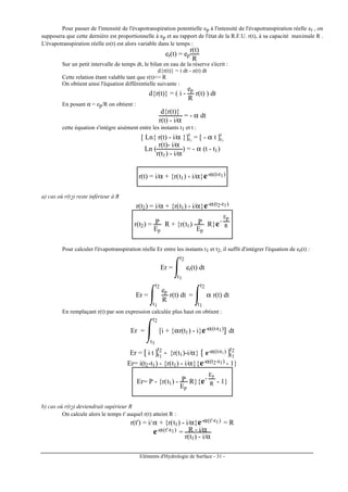Eléments d'Hydrologie de Surface - 31 -
Pour passer de l'intensité de l'évapotranspiration potentielle ep à l'intensité de l'évapotranspiration réelle er , on
supposera que cette dernière est proportionnelle à ep et au rapport de l'état de la R.F.U. r(t), à sa capacité maximale R .
L'évapotranspiration réelle er(t) est alors variable dans le temps :
er(t) = ep
r(t)
R
Sur un petit intervalle de temps dt, le bilan en eau de la réserve s'écrit :
d{r(t)} = i dt - e(t) dt
Cette relation étant valable tant que r(t)<= R
On obtient ainsi l'équation différentielle suivante :
d{r(t)} = ( i -
ep
R
r(t) ) dt
En posant α = ep/R on obtient :
d{r(t)}
r(t) - i/α
= - α dt
cette équation s'intégre aisément entre les instants t1 et t :
[ Ln{ r(t) - i/α }]t1
t
= [ - α t ]t1
t
Ln (
r(t)- i/α
r(t1) - i/α
) = - α (t - t1)
r(t) = i/α + {r(t1) - i/α}e-α(t-t1)
a) cas où r(t2) reste inférieur à R
r(t2) = i/α + {r(t1) - i/α}e-α(t2-t1)
r(t2) = P
Ep
R + {r(t1) - P
Ep
R}e-
Ep
R
Pour calculer l'évapotranspiration réelle Er entre les instants t1 et t2, il suffit d'intégrer l'équation de er(t) :
Er = er(t) dt
t1
t2
Er =
ep
R
r(t) dt
t1
t2
= α r(t) dt
t1
t2
En remplaçant r(t) par son expression calculée plus haut on obtient :
Er = [i + {αr(t1) - i}e-α(t-t1)] dt
t1
t2
Er = [ i t ]t1
t2
- {r(t1)-i/α} [ e-α(t-t1) ]t1
t2
Er= i(t2-t1) - {r(t1) - i/α}{e-α(t2-t1) - 1}
Er= P - {r(t1) - P
Ep
R}{e-
Ep
R - 1}
b) cas où r(t2) deviendrait supérieur R
On calcule alors le temps t' auquel r(t) atteint R :
r(t') = i/α + {r(t1) - i/α}e-α(t'-t1) = R
e-α(t'-t1) = R - i/α
r(t1) - i/α
 