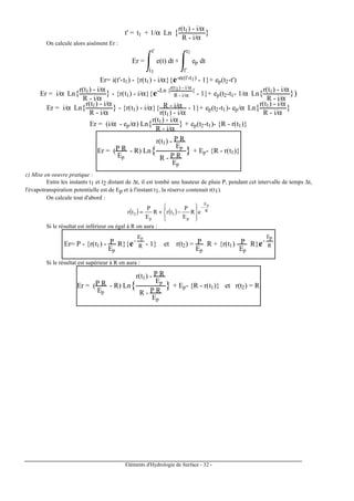 Eléments d'Hydrologie de Surface - 32 -
t' = t1 + 1/α Ln {r(t1) - i/α
R - i/α
}
On calcule alors aisément Er :
Er = e(t) dt
t1
t'
+ ep dt
t'
t2
Er= i(t'-t1) - {r(t1) - i/α}{e-α(t'-t1) - 1}+ ep(t2-t')
Er = i/α Ln{r(t1) - i/α
R - i/α
} - {r(t1) - i/α}{e-Ln {r(t1) - i/α
R - i/α
}
- 1}+ ep(t2-t1- 1/α Ln{r(t1) - i/α
R - i/α
})
Er = i/α Ln{r(t1) - i/α
R - i/α
} - {r(t1) - i/α}{ R - i/α
r(t1) - i/α
- 1}+ ep(t2-t1)- ep/α Ln{r(t1) - i/α
R - i/α
}
Er = (i/α - ep/α) Ln{r(t1) - i/α
R - i/α
} + ep(t2-t1)- {R - r(t1)}
Er = (P R
Ep
- R) Ln{
r(t1) - P R
Ep
R - P R
Ep
} + Ep- {R - r(t1)}
c) Mise en oeuvre pratique :
Entre les instants t1 et t2 distant de ∆t, il est tombé une hauteur de pluie P, pendant cet intervalle de temps ∆t,
l'évapotranspiration potentielle est de Ep et à l'instant t1, la réserve contenait r(t1).
On calcule tout d'abord :
( ) ( ) R
E
p
1
p
2
p
eR
E
P
trR
E
P
tr
−








−+=
Si le résultat est inférieur ou égal à R on aura :
Er= P - {r(t1) - P
Ep
R}{e-
Ep
R - 1} et r(t2) = P
Ep
R + {r(t1) - P
Ep
R}e-
Ep
R
Si le résultat est supérieur à R on aura :
Er = (P R
Ep
- R) Ln{
r(t1) - P R
Ep
R - P R
Ep
} + Ep- {R - r(t1)} et r(t2) = R
 