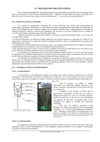 Eléments d'Hydrologie de Surface - 33 -
VI - MESURES DES PRECIPITATIONS
Sous le terme de précipitations, on regroupe toutes les eaux météoriques qui arrivent au sol sous quelque forme
que ce soit. Comme l'a si bien dit notre Maître Pierre DAC : "Quand il est déjà tombé de la pluie, de la neige, de la
grêle, de la rosée, du crachin, que voulez-vous qu'il tombe encore ? .... oui je sais, mais c'est pas fréquent ! "
VI.1 - DIFFICULTES DE LA MESURE
Les mesures de précipitations intéressent des secteurs d'activités assez divers mais principalement la
météorologie, l'agriculture, l'hydrologie, etc. Des réseaux de mesures ont généralement été installés de longue date. En
France, le développement de ces réseaux a débuté vers le milieu du XIXème siècle ; malheureusement, le nombre de
stations de mesures a subi des variations très importantes. De nos jours, il est encore fréquent d'avoir à installer de
nouvelles stations pluvio-métriques pour les besoins d'une étude.
L'idée est de mesurer la quantité d'eau tombée au sol durant un certain intervalle de temps ; or, ceci n'est pas
aussi facile qu'il y paraît :
• la taille de l'échantillon est ridiculement faible puisqu'avec une surface réceptrice ne dépassant pas 2 000 cm2, on
espère dans le meilleur des cas, représenter la pluie sur quelques kilomètres-carrés ; on échantillonne donc quelques dix
millionièmes de la surface ;
• les précipitations sont par ailleurs très sensibles au vent, ce qui explique que l'introduction de l'appareil occasionne
une perturbation de la circulation et ainsi, une modification des précipitations ;
• enfin, signalons que pour la neige, on peut souvent se contenter de mesurer son équivalent en eau, mais dans ce cas,
encore faut-il que les flocons aient bien voulu se poser dans la surface réceptrice.
On retiendra que la signification d'une mesure pluviométrique n'est que relative. Si on a le soin d'uniformiser
les appareils et les conditions d'implantation, les hauteurs de pluie enregistrées seront comparables entre elles et liées
par une relation stable mais inconnue à la hauteur de pluie réellement tombée au sol.
Cet handicap est acceptable dans la plupart des cas puisque les hauteurs de pluie mesurées seront mises en
relation avec les écoulements par des modèles statistiques ou par des modèles déterministes mais calés sur différentes
observations (par exemple, trouver un coefficient de ruissellement supérieur à 100 % est alors acceptable et signifie
pratiquement que la hauteur de pluie réelle est sous-estimée).
VI.2 - APPAREILLAGES PLUVIOMETRIQUES
VI.2.1 - Les pluviomètres
Le pluviomètre est un appareil très simple qui comporte une surface réceptrice limitée par une collerette
cylindrique ; l'eau traversant cette surface est dirigée par un entonnoir vers un seau récepteur. Si durant un certain
intervalle de temps ∆t, on a récupéré un volume V à travers la surface réceptrice S, la hauteur de pluie H∆t tombée est
H∆t =V/S
Dans la pratique, on adjoint à chaque
pluviomètre une éprouvette graduée (fonction de la
surface réceptrice S) qui permet la lecture directe de H∆t
en 1/10ème mm.
L'appareil le plus répandu en France était le
pluviomètre "Association" de 400 cm2 de surface et
disposé sur un pied à 1,5 m du sol. L'O.M.M. préconise
de faire les mesures à 1 m du sol et on voit se développer
des appareils de 400 cm2 en plastique dont le seau
transparent est gradué et possède une éprouvette
incorporée.
Bien que les surfaces réceptrices soient
identiques, les mesures divergent du fait du changement
de hauteur : 1,5 -> 1 mètre et du changement de matériaux
: tôle -> plastique, ce qui modifie les condensations sur les
parois du récepteur. En général, les pluviomètres sont
relevés par un observateur une ou deux fois par jour à 6 h
et 18 h T.U.
VI.2.2 - Les pluviographes
Ces appareils sont destinés à l'enregistrement de la hauteur de pluie cumulée en fonction du temps. Deux types
principaux ont eu un certain développement : les pluviographes à augets basculeurs et ceux à siphons. Actuellement,
ces derniers tendent à être abandonnés.
 