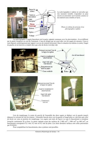 Eléments d'Hydrologie de Surface - 34 -
Les pluviographes à siphon ne sont plus que
très rarement installés. Cependant on peut
encore en rencontrer sur le terrain comme ici
du matériel russe installé en Syrie.
Photo et schéma de principe d’un
pluviographe à siphon
Les pluviographes à augets basculeurs ont la partie captante commune avec les pluviomètres ; ils en diffèrent
par la partie réceptrice en aval de l'entonnoir. L'eau est dirigée par un court tube vers les augets de mesures. Ceux-ci
sont disposés symétriquement par rapport à un axe de rotation horizontal. Dans la situation du schéma ci-contre, l'auget
de gauche est en train de se remplir alors que celui de droite s'est déjà vidé.
Lors du remplissage, le centre de gravité de l'ensemble des deux augets se déplace vers la gauche jusqu'à
dépasser la verticale de l'axe de rotation ; l'ensemble bascule alors vers la gauche et l'auget plein se vide alors que celui
de droite est venu en position de remplissage. Les augets sont tarés de façon à ce que le basculement se produise
lorsqu'ils contiennent 20 g d'eau. La partie captante ayant des surfaces de 2 000 cm2, 1 000 cm2 ou 400 cm2, un
basculement correspond à 0,1 mm, 0,2 mm ou 0,5 mm de pluie. (Les deux dernières surfaces sont celles préconisées
par l'O.M.M.)
Pour comptabiliser les basculements, deux systèmes sont possibles.
 