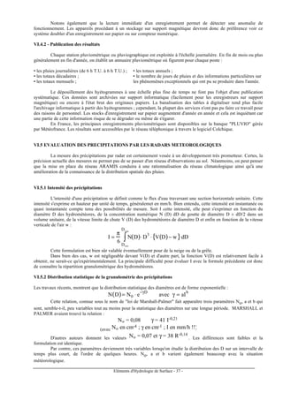 Eléments d'Hydrologie de Surface - 37 -
Notons également que la lecture immédiate d'un enregistrement permet de détecter une anomalie de
fonctionnement. Les appareils procédant à un stockage sur support magnétique devront donc de préférence voir ce
système doubler d'un enregistrement sur papier ou sur compteur numérique.
VI.4.2 - Publication des résultats
Chaque station pluviométrique ou pluviographique est exploitée à l'échelle journalière. En fin de mois ou plus
généralement en fin d'année, on établit un annuaire pluviométrique où figurent pour chaque poste :
• les pluies journalières (de 6 h T.U. à 6 h T.U.) ;
• les totaux décadaires ;
• les totaux mensuels ;
• les totaux annuels ;
• le nombre de jours de pluies et des informations particulières sur
les phénomènes exceptionnels qui ont pu se produire dans l'année.
Le dépouillement des hyétogrammes à une échelle plus fine de temps ne font pas l'objet d'une publication
systématique. Ces données sont archivées sur support informatique (facilement pour les enregistreurs sur support
magnétique) ou encore à l'état brut des originaux papiers. La banalisation des tables à digitaliser rend plus facile
l'archivage informatique à partir des hyétogrammes ; cependant, la plupart des services n'ont pas pu faire ce travail pour
des raisons de personnel. Les stocks d'enregistrement sur papier augmentent d'année en année et cela est inquiétant car
une partie de cette information risque de se dégrader ou même de s'égarer.
En France, les principaux enregistrements pluviométriques sont disponibles sur la banque "PLUVIO" gérée
par Météofrance. Les résultats sont accessibles par le réseau téléphonique à travers le logiciel Colchique.
VI.5 EVALUATION DES PRECIPITATIONS PAR LES RADARS METEOROLOGIQUES
La mesure des précipitations par radar est certainement vouée à un développement très prometteur. Certes, la
précision actuelle des mesures ne permet pas de se passer d'un réseau d'observations au sol. Néanmoins, on peut penser
que la mise en place du réseau ARAMIS conduira à une rationnalisation du réseau climatologique ainsi qu'à une
amélioration de la connaissance de la distribution spatiale des pluies.
VI.5.1 Intensité des précipitations
L'intensité d'une précipitation se définit comme le flux d'eau traversant une section horizontale unitaire. Cette
intensité s'exprime en hauteur par unité de temps, généralemet en mm/h. Bien entendu, cette intensité est instantanée ou
quasi instantanée compte tenu des possibilités de mesure. Soit I cette intensité, elle peut s'exprimer en fonction du
diamètre D des hydrométéores, de la concentration numérique N (D) dD de goutte de diamètre D ± dD/2 dans un
volume unitaire, de la vitesse limite de chute V (D) des hydrométéores de diamètre D et enfin en fonction de la vitesse
verticale de l'air w :
I =
π
6
N D( )
Dmin
Dmax
∫ ⋅ D
3
⋅ V D( )− w{ }dD
Cette formulation est bien sûr valable éventuellement pour de la neige ou de la grêle.
Dans bien des cas, w est négligeable devant V(D) et d'autre part, la fonction V(D) est relativement facile à
obtenir, ne serait-ce qu'expérimentalement. La principale difficulté pour évaluer I avec la formule précédente est donc
de connaître la répartition granulométrique des hydrométéores.
VI.5.2 Distribution statistique de la granulométrie des précipitations
Les travaux récents, montrent que la distribution statistique des diamètres est de forme exponentielle :
N D( )= N0 ⋅ e
−γD
avec γ = aI
b
Cette relation, connue sous le nom de "loi de Marshall-Palmer" fait apparaître trois paramètres No, a et b qui
sont, semble-t-il, peu variables tout au moins pour la statistique des diamètres sur une longue période. MARSHALL et
PALMER avaient trouvé la relation :
No = 0,08 γ = 41 I-0,21
(avec No en cm-4 ; γ en cm-1 ; I en mm/h !!)
D'autres auteurs donnent les valeurs No = 0,07 et γ = 38 R-0,14
. Les différences sont faibles et la
formulation est identique.
Par contre, ces paramètres deviennent très variables lorsqu'on étudie la distribution des D sur un intervalle de
temps plus court, de l'ordre de quelques heures. No, a et b varient également beaucoup avec la situation
météorologique.
 