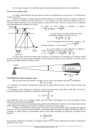 Eléments d'Hydrologie de Surface - 38 -
Pour la neige et la grêle, il ne semble pas que des résultats très généralisables aient encore été obtenus.
VI.5.3 La zone cible du radar
Les radars météorologiques ont pour objet de mesurer les précipitations au niveau du sol ; ils émettent donc
avec des sites faibles.
L'antenne orientable va émettre dans une direction donnée et sous faible incidence, un faisceau conique de
faible ouverture q (en général, q est de l'ordre de 1°). A une distance r du radar, l'ouverture latérale est donc rq :
l'ouverture latérale augmente avec la distance. Durant un intervalle de temps τ très bref, le radar émet une impulsion
électromagnétique qui se propage à la vitesse C.
Distances
Temps
r + C τ / 4
r - C τ / 4
C τ / 2
0 τ t1 t2 t3
durée
d'émission
Le début du front d'onde va atteindre la distance
r + Cτ
4
au temps t1 = r + Cτ/4
C .
Si à cette distance, il existe un réflecteur, l'onde
rétrodiffusée atteindra l'antenne à 2t1, soit :
2r + Cτ/2
C
= τ
2
+ 2r
C .
La fin de l'impulsion part de l'émetteur au temps τ ; elle
atteindra la distance r - Ct/4 au temps
t2 = τ + r - Cτ/4
C .
Si à cette distance il existe également un réflecteur,
l'onde rétrodiffusée reviendra au radar au temps
t3 = t2 + r - Cτ/4
C
= τ + 2r - Cτ/2
C
= 2r
C
+ τ
2
.
Ces deux ondes arriveront en même temps, quelle que soit la distance r. On retiendra que la résolution radiale
est donc Cτ/2 quelle que soit la distance à laquelle se fait la mesure (en général τ est de l'ordre de 1 µ seconde, ce qui
donne une résolution radiale de l'ordre de 150 m).
250 m
1 °
Radar
Zone cible
VI.5.4 Réflectivité radar et puissance reçue
Soit une cible située à une distance r du radar ; celui-ci recevra une puissance moyenne Pr rétrodiffusée.
Pr = C1 L2 η/r2
- C1 représente une constante caractéristique uniquement du radar utilisé (puissance émise, longueur d'onde, gain
d'antenne, etc.).
- L2 représente la perte d'énergie, ou atténuation, pour le trajet aller-retour entre cible et radar. Elle varie avec le
coefficient d'atténuation a (exprimé en décibels par unité de longueur) :
L = 10-0,2 a d r
0
r
Cette atténuation varie avec la longueur d'onde ; pour des radars "hydrologiques" de 10 cm de longueur d'onde,
l'atténuation est pratiquement négligeable.
- η est la réflectivité radar. Elle ne dépend que des propriétés rétrodiffusantes de la cible. η est la valeur moyenne de la
section efficace de rétrodiffusion par la cible à la distance r, ramenée au volume unitaire.
Comment se comportent les ondes radars à la rencontre d'une goutte de pluie ? Dans la gamme des longueurs
d'onde de 3 à 10 cm, les gouttes de pluie diffusent le rayonnement dans le domaine de diffusion de Rayleigh. Dans ces
conditions, la section efficace de rétrodiffusion radar σ d'une sphère homogène est donnée par la formule dite de
Rayleigh :
σ = π5
λ
4
K2 D6
D est bien sûr le diamètre de la sphère, λ la longueur d'onde et K2
le facteur diélectrique du matériau constituant la
sphère (0,93 pour l'eau).
 