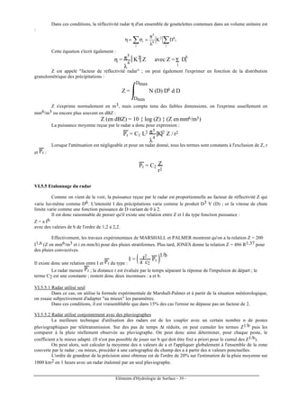 Eléments d'Hydrologie de Surface - 39 -
Dans ces conditions, la réflectivité radar η d'un ensemble de gouttelettes contenues dans un volume unitaire est
:
∑∑ λ
π
=σ=η
i
i
62
4
5
i
i DK
Cette équation s'écrit également :
η = π5
λ
4
K2
Z avec Z = Di
6
Σ
i
Z est appelé "facteur de réflectivité radar" ; on peut également l'exprimer en fonction de la distribution
granulométrique des précipitations :
Z = N (D) D6 d D
Dmin
Dmax
Z s'exprime normalement en m3, mais compte tenu des faibles dimensions, on l'exprime usuellement en
mm6/m3 ou encore plus souvent en dBZ :
Z (en dBZ) = 10 { log (Z) } (Z enmm6/m3)
La puissance moyenne reçue par le radar a donc pour expression :
Pr = C1 L2 π5
λ
4
K2 Z / r2
Lorsque l'atténuation est négligeable et pour un radar donné, tous les termes sont constants à l'exclusion de Z, r
et Pr :
Pr = C2
Z
r2
VI.5.5 Etalonnage du radar
Comme on vient de le voir, la puissance reçue par le radar est proportionnelle au facteur de réflectivité Z qui
varie lui-même comme D6. L'intensité I des précipitations varie comme le produit D3 V (D) ; or la vitesse de chute
limite varie comme une fonction puissance de D variant de 0 à 2.
Il est donc raisonnable de penser qu'il existe une relation entre Z et I du type fonction puissance :
Z = a Ib
avec des valeurs de b de l'ordre de 1,2 à 2,2.
Effectivement, les travaux expérimentaux de MARSHALL et PALMER montrent qu'on a la relation Z = 200
I1,6 (Z en mm6/m3 et i en mm/h) pour des pluies stratiformes. Plus tard, JONES donne la relation Z = 486 R1,37 pour
des pluies convectives.
Il existe donc une relation entre I et Pr du type :
I = r2
a c2
Pr
1/b
Le radar mesure Pr ; la distance r est évaluée par le temps séparant la réponse de l'impulsion de départ ; le
terme C2 est une constante ; restent donc deux inconnues : a et b.
VI.5.5.1 Radar utilisé seul
Dans ce cas, on utilise la formule expérimentale de Marshall-Palmer et à partir de la situation météorologique,
on essaie subjectivement d'adapter "au mieux" les paramètres.
Dans ces conditions, il est vraisemblable que dans 15% des cas l'erreur ne dépasse pas un facteur de 2.
VI.5.5.2 Radar utilisé conjointement avec des pluviographes
La meilleure technique d'utilisation des radars est de les coupler avec un certain nombre n de postes
pluviographiques par télétransmission. Sur des pas de temps ∆t réduits, on peut cumuler les termes Z1/b puis les
comparer à la pluie réellement observée au pluviographe. On peut donc ainsi déterminer, pour chaque poste, le
coefficient a le mieux adapté. (Il n'est pas possible de jouer sur b qui doit être fixé a priori pour le cumul des Z1/b).
On peut alors, soit calculer la moyenne des n valeurs de a et l'appliquer globalement à l'ensemble de la zone
couverte par le radar ; ou mieux, procéder à une cartographie du champ des a à partir des n valeurs ponctuelles.
L'ordre de grandeur de la précision ainsi obtenue est de l'ordre de 20% sur l'estimation de la pluie moyenne sur
1000 km2 en 1 heure avec un radar étalonné par un seul pluviographe.
 