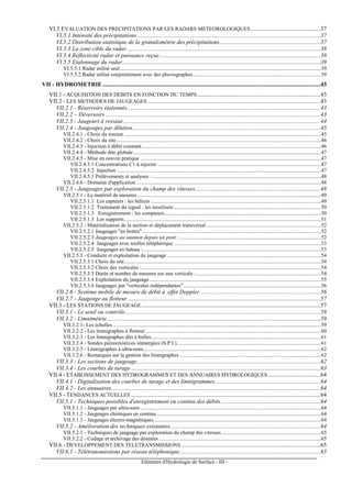 Eléments d'Hydrologie de Surface - III -
VI.5 EVALUATION DES PRECIPITATIONS PAR LES RADARS METEOROLOGIQUES...............................................37
VI.5.1 Intensité des précipitations...........................................................................................................................37
VI.5.2 Distribution statistique de la granulométrie des précipitations....................................................................37
VI.5.3 La zone cible du radar..................................................................................................................................38
VI.5.4 Réflectivité radar et puissance reçue............................................................................................................38
VI.5.5 Etalonnage du radar.....................................................................................................................................39
VI.5.5.1 Radar utilisé seul.....................................................................................................................................................39
VI.5.5.2 Radar utilisé conjointement avec des pluviographes...............................................................................................39
VII - HYDROMETRIE ..................................................................................................................................................43
VII.1 - ACQUISITION DES DEBITS EN FONCTION DU TEMPS...................................................................................43
VII.2 - LES METHODES DE JAUGEAGES ....................................................................................................................43
VII.2.1 - Réservoirs étalonnés .................................................................................................................................43
VII.2.2 – Déversoirs ................................................................................................................................................43
VII.2.3 - Jaugeurs à ressaut ....................................................................................................................................44
VII.2.4 - Jaugeages par dilution..............................................................................................................................45
VII.2.4.1 - Choix du traceur ..................................................................................................................................................45
VII.2.4.2 - Choix du site........................................................................................................................................................46
VII.2.4.3 - Injection à débit constant.....................................................................................................................................46
VII.2.4.4 - Méthode dite globale...........................................................................................................................................47
VII.2.4.5 - Mise en oeuvre pratique ......................................................................................................................................47
VII.2.4.5.1 Concentrations C1 à injecter :........................................................................................................................47
VII.2.4.5.2 Injection :......................................................................................................................................................47
VII.2.4.5.3 Prélèvements et analyses : .............................................................................................................................48
VII.2.4.6 - Domaine d'application.........................................................................................................................................48
VII.2.5 - Jaugeages par exploration du champ des vitesses....................................................................................48
VII.2.5.1 - Le matériel de mesures ........................................................................................................................................49
VII.2.5.1.1 Les capteurs : les hélices :.............................................................................................................................49
VII.2.5.1.2 Traitement du signal : les moulinets .............................................................................................................50
VII.2.5.1.3 Enregistrement : les compteurs....................................................................................................................50
VII.2.5.1.3 Les supports..................................................................................................................................................51
VII.2.5.2 - Matérialisation de la section et déplacement transversal .....................................................................................52
VII.2.5.2.1 Jaugeages "en bottes".....................................................................................................................................52
VII.2.5.2.3 Jaugeages au saumon depuis un pont : .........................................................................................................52
VII.2.5.2.4 Jaugeages avec trailles téléphérique .............................................................................................................53
VII.2.5.2.5 Jaugeages en bateau :....................................................................................................................................53
VII.2.5.3 - Conduite et exploitation du jaugeage ..................................................................................................................54
VII.2.5.3.1 Choix du site..................................................................................................................................................54
VII.2.5.3.2 Choix des verticales :.....................................................................................................................................54
VII.2.5.3.3 Durée et nombre de mesures sur une verticale :.............................................................................................54
VII.2.5.3.4 Exploitation du jaugeage ...............................................................................................................................55
VII.2.5.3.6 Jaugeages par "verticales indépendantes"......................................................................................................56
VII.2.6 - Système mobile de mesure de débit à effet Doppler.................................................................................56
VII.2.7 - Jaugeage au flotteur .................................................................................................................................57
VII.3 - LES STATIONS DE JAUGEAGE........................................................................................................................57
VII.3.1 - Le seuil ou contrôle...................................................................................................................................58
VII.3.2 - Limnimétrie...............................................................................................................................................59
VII.3.2.1- Les échelles ..........................................................................................................................................................59
VII.3.2.2 - Les limnigraphes à flotteur ..................................................................................................................................60
VII.3.2.3 - Les limnigraphes dits à bulles..............................................................................................................................61
VII.3.2.4 - Sondes piézorésistives immergées (S.P.I.)...........................................................................................................61
VII.3.2.5 - Limnigraphes à ultra-sons....................................................................................................................................62
VII.3.2.6 - Remarques sur la gestion des limnigraphes .........................................................................................................62
VII.3.3 - Les sections de jaugeage...........................................................................................................................62
VII.3.4 - Les courbes de tarage ...............................................................................................................................63
VII.4 - ETABLISSEMENT DES HYDROGRAMMES ET DES ANNUAIRES HYDROLOGIQUES ...................................64
VII.4.1 - Digitalisation des courbes de tarage et des limnigrammes.......................................................................64
VII.4.2 - Les annuaires............................................................................................................................................64
VII.5 - TENDANCES ACTUELLES ...............................................................................................................................64
VII.5.1 - Techniques possibles d'enregistrement en continu des débits...................................................................64
VII.5.1.1 - Jaugeages par ultra-sons ......................................................................................................................................64
VII.5.1.2 - Jaugeages chimiques en continu..........................................................................................................................64
VII.5.1.3 - Jaugeages électro-magnétiques............................................................................................................................64
VII.5.2 - Amélioration des techniques existantes.....................................................................................................64
VII.5.2.1 - Techniques de jaugeage par exploration du champ des vitesses..........................................................................65
VII.5.2.2 - Codage et archivage des données ........................................................................................................................65
VII.6 - DEVELOPPEMENT DES TELETRANSMISSIONS .............................................................................................65
VII.6.1 - Télétransmissions par réseau téléphonique ..............................................................................................65
 
